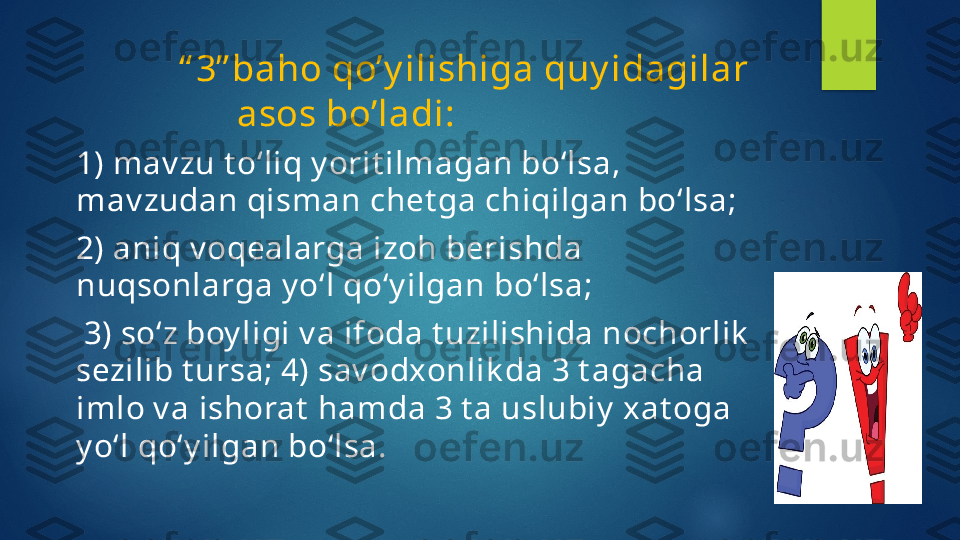          “ 3” baho qo’y ilishiga quy idagilar
asos bo’ladi:                
1) mav zu t o‘liq y orit ilmagan bo‘lsa, 
mav zudan qisman chet ga chiqilgan bo‘lsa; 
2) aniq v oqealarga izoh berishda 
nuqsonlarga y o‘l qo‘y ilgan bo‘lsa;
  3) so‘z boy ligi v a ifoda t uzilishida nochorlik  
sezilib t ursa; 4) sav odxonlik da 3 t agacha 
imlo v a   ishorat  hamda 3 t a uslubiy  xat oga 
y o‘l qo‘y ilgan bo‘lsa.   