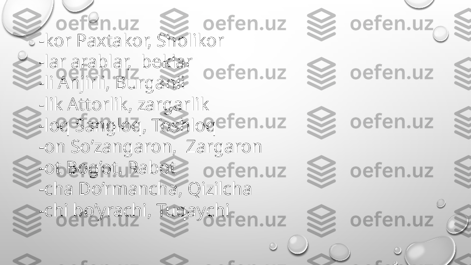 -kor Paxtakor, Sholikor
-lar arablar,  beklar
-li Anjirli, Burganli
-lik Attorlik, zargarlik
-loq Sangloq, Toshloq
-on So’zangaron,  Zargaron
-ot Bog’ot, Rabot
-cha Do’rmancha, Qizilcha
-chi bo’yrachi, Tuqaychi 