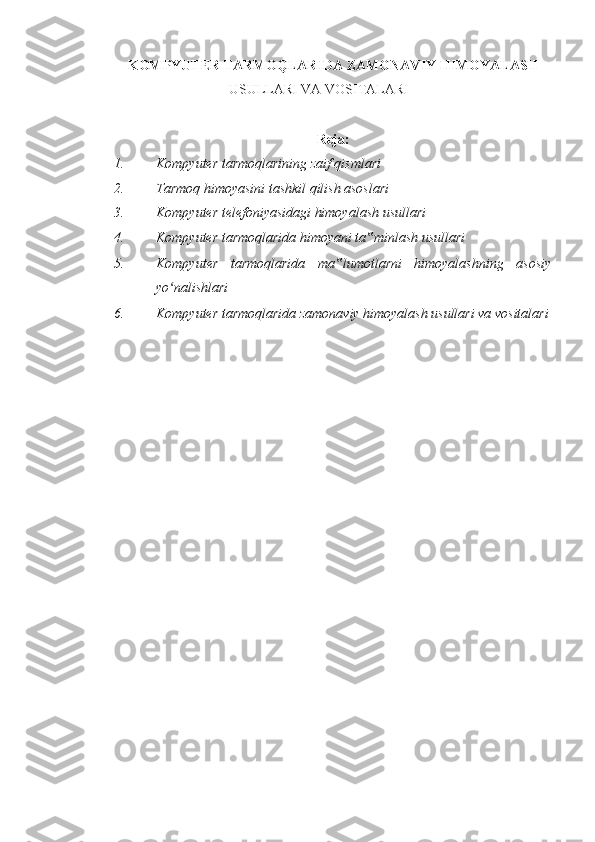 KOMPYUTER TARMOQLARIDA ZAMONAVIY HIMOYALASH
USULLARI VA VOSITALARI
 
Reja:
1. Kompyuter tarmoqlarining zaif qismlari  
2. Tarmoq himoyasini tashkil qilish asoslari  
3. Kompyuter telefoniyasidagi himoyalash usullari  
4. Kompyuter tarmoqlarida himoyani ta minlash usullari‟  
5. Kompyuter   tarmoqlarida   ma lumotlarni   himoyalashning   asosiy	
‟
yo nalishlari 	
ʻ
6. Kompyuter tarmoqlarida zamonaviy himoyalash usullari va vositalari
 
 
  