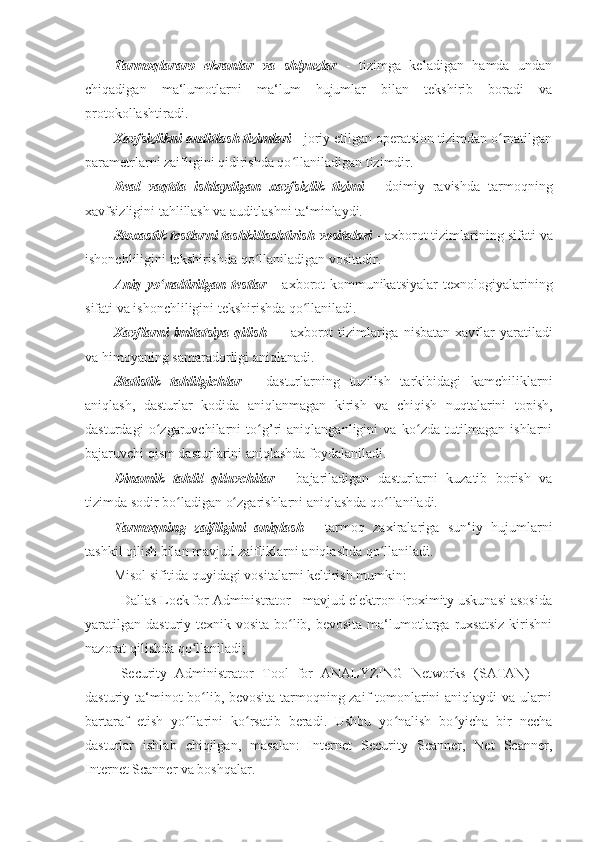 Tarmoqlararo   ekranlar   va   shlyuzlar   -   tizimga   keladigan   hamda   undan
chiqadigan   ma‘lumotlarni   ma‘lum   hujumlar   bilan   tekshirib   boradi   va
protokollashtiradi. 
Xavfsizlikni auditlash tizimlari   -   joriy etilgan operatsion tizimdan o rnatilganʻ
parametrlarni zaifligini qidirishda qo llaniladigan tizimdir. 	
ʻ
Real   vaqtda   ishlaydigan   xavfsizlik   tizimi   -   doimiy   ravishda   tarmoqning
xavfsizligini tahlillash va auditlashni ta‘minlaydi. 
Stoxastik testlarni tashkillashtirish vositalari   -   axborot tizimlarining sifati   va
ishonchliligini tekshirishda qo llaniladigan vositadir. 	
ʻ
Aniq   yo naltirilgan   testlar	
ʻ   -   axborot-kommunikatsiyalar   texnologiyalarining
sifati   va ishonchliligini tekshirishda qo llaniladi. 	
ʻ
Xavflarni   imitatsiya  qilish   —   axborot   tizimlariga  nisbatan  xavflar  yaratiladi
va   himoyaning samaradorligi aniqlanadi. 
Statistik   tahlilgichlar   -   dasturlarning   tuzilish   tarkibidagi   kamchiliklarni
aniqlash,   dasturlar   kodida   aniqlanmagan   kirish   va   chiqish   nuqtalarini   topish,
dasturdagi   o zgaruvchilarni   to g’ri   aniqlanganligini   va   ko zda   tutilmagan   ishlarni	
ʻ ʻ ʻ
bajaruvchi qism dasturlarini aniqlashda foydalaniladi. 
Dinamik   tahlil   qiluvchilar   -   bajariladigan   dasturlarni   kuzatib   borish   va
tizimda sodir   bo ladigan o zgarishlarni aniqlashda qo llaniladi. 	
ʻ ʻ ʻ
Tarmoqning   zaifligini   aniqlash   -   tarmoq   zaxiralariga   sun‘iy   hujumlarni
tashkil   qilish bilan mavjud zaifliklarni aniqlashda qo llaniladi. 	
ʻ
Misol sifitida quyidagi vositalarni keltirish mumkin: 
- Dallas Lock for Administrator - mavjud elektron Proximity uskunasi asosida
yaratilgan  dasturiy-texnik vosita  bo lib, bevosita  ma‘lumotlarga  ruxsatsiz  kirishni	
ʻ
nazorat qilishda qo llaniladi; 	
ʻ
- Security   Administrator   Tool   for   ANALYZING   Networks   (SATAN)   —
dasturiy ta‘minot bo lib, bevosita tarmoqning zaif tomonlarini aniqlaydi va ularni
ʻ
bartaraf   etish   yo llarini   ko rsatib   beradi.   Ushbu   yo nalish   bo yicha   bir   necha	
ʻ ʻ ʻ ʻ
dasturlar   ishlab   chiqilgan,   masalan:   Internet   Security   Scanner,   Net   Scanner,
Internet Scanner va boshqalar.  