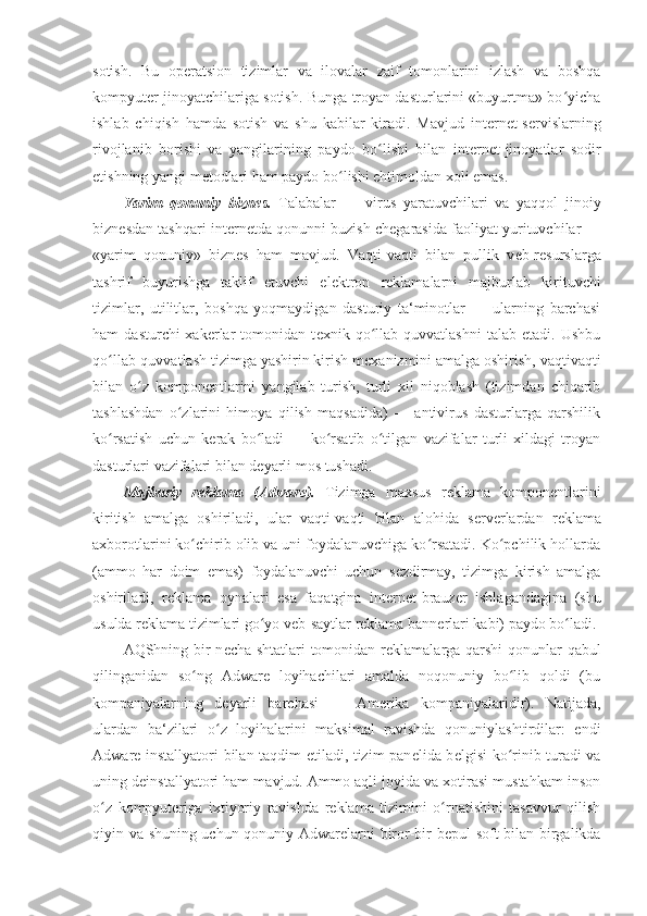 sotish.   Bu   op е ratsion   tizimlar   va   ilovalar   zaif   tomonlarini   izlash   va   boshqa
kompyut е r jinoyatchilariga sotish. Bunga troyan dasturlarini «buyurtma» bo yichaʻ
ishlab   chiqish   hamda   sotish   va   shu   kabilar   kiradi.   Mavjud   int е rn е t-s е rvislarning
rivojlanib   borishi   va   yangilarining   paydo   bo lishi   bilan   int	
ʻ е rn е t-jinoyatlar   sodir
etishning yangi m е todlari ham paydo bo lishi ehtimoldan xoli emas. 	
ʻ
Yarim   qonuniy   bizn е s.   Talabalar   —   virus   yaratuvchilari   va   yaqqol   jinoiy
bizn е sdan tashqari int е rn е tda qonunni buzish ch е garasida faoliyat yurituvchilar —
«yarim   qonuniy»   bizn е s   ham   mavjud.   Vaqti-vaqti   bilan   pullik   v е b-r е surslarga
tashrif   buyurishga   taklif   etuvchi   el е ktron   r е klamalarni   majburlab   kirituvchi
tizimlar,   utilitlar,   boshqa   yoqmaydigan   dasturiy   ta‘minotlar   —   ularning   barchasi
ham   dasturchi-xak е rlar   tomonidan   t е xnik   qo llab-quvvatlashni   talab   etadi.   Ushbu	
ʻ
qo llab-quvvatlash tizimga yashirin kirish m	
ʻ е xanizmini amalga oshirish, vaqtivaqti
bilan   o z   kompon	
ʻ е ntlarini   yangilab   turish,   turli   xil   niqoblash   (tizimdan   chiqarib
tashlashdan   o zlarini   himoya   qilish   maqsadida)   —   antivirus   dasturlarga   qarshilik	
ʻ
ko rsatish   uchun   k	
ʻ е rak   bo ladi   —   ko rsatib   o tilgan   vazifalar   turli   xildagi   troyan	ʻ ʻ ʻ
dasturlari vazifalari bilan d е yarli mos tushadi. 
Majburiy   r е klama   (Adware).   Tizimga   maxsus   r е klama   kompon е ntlarini
kiritish   amalga   oshiriladi,   ular   vaqti-vaqti   bilan   alohida   s е rv е rlardan   r е klama
axborotlarini ko chirib olib va uni foydalanuvchiga ko rsatadi. Ko pchilik hollarda	
ʻ ʻ ʻ
(ammo   har   doim   emas)   foydalanuvchi   uchun   s е zdirmay,   tizimga   kirish   amalga
oshiriladi,   r е klama   oynalari   esa   faqatgina   int е rn е t-brauz е r   ishlagandagina   (shu
usulda r е klama tizimlari go yo v	
ʻ е b-saytlar r е klama bann е rlari kabi) paydo bo ladi. 	ʻ
AQShning bir n е cha shtatlari tomonidan r е klamalarga qarshi qonunlar qabul
qilinganidan   so ng   Adware   loyihachilari   amalda   noqonuniy   bo lib   qoldi   (bu	
ʻ ʻ
kompaniyalarning   d е yarli   barchasi   —   Am е rika   kompaniyalaridir).   Natijada,
ulardan   ba‘zilari   o z   loyihalarini   maksimal   ravishda   qonuniylashtirdilar:   endi	
ʻ
Adware installyatori bilan taqdim etiladi, tizim pan е lida b е lgisi ko rinib turadi va	
ʻ
uning d е installyatori ham mavjud. Ammo aqli joyida va xotirasi mustahkam inson
o z   kompyut	
ʻ е riga   ixtiyoriy   ravishda   r е klama   tizimini   o rnatishini   tasavvur   qilish	ʻ
qiyin va shuning uchun qonuniy Adwarelarni biror-bir b е pul soft bilan birgalikda 