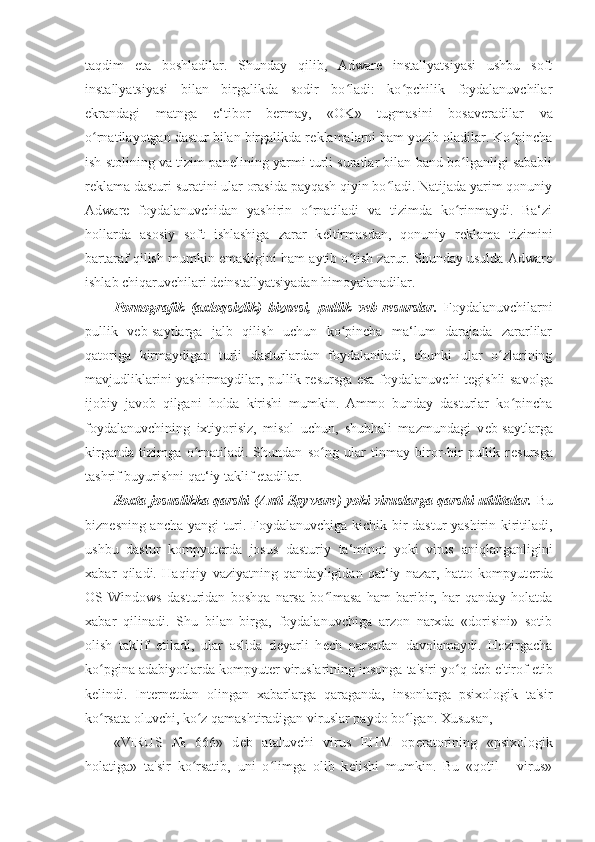 taqdim   eta   boshladilar.   Shunday   qilib,   Adware   installyatsiyasi   ushbu   soft
installyatsiyasi   bilan   birgalikda   sodir   bo ladi:   ko pchilik   foydalanuvchilarʻ ʻ
ekrandagi   matnga   e‘tibor   b е rmay,   «OK»   tugmasini   bosav е radilar   va
o rnatilayotgan dastur bilan birgalikda r	
ʻ е klamalarni ham yozib oladilar. Ko pincha	ʻ
ish stolining va tizim pan е lining yarmi turli suratlar bilan band bo lganligi sababli	
ʻ
r е klama dasturi suratini ular orasida payqash qiyin bo ladi. Natijada yarim qonuniy	
ʻ
Adware   foydalanuvchidan   yashirin   o rnatiladi   va   tizimda   ko rinmaydi.   Ba‘zi	
ʻ ʻ
hollarda   asosiy   soft   ishlashiga   zarar   k е ltirmasdan,   qonuniy   r е klama   tizimini
bartaraf qilish mumkin emasligini ham aytib o tish zarur. Shunday usulda Adware	
ʻ
ishlab chiqaruvchilari d е installyatsiyadan himoyalanadilar. 
Pornografik   (axloqsizlik)   bizn е si,   pullik   v е b-r е surslar.   Foydalanuvchilarni
pullik   v е b-saytlarga   jalb   qilish   uchun   ko pincha   ma‘lum   darajada   zararlilar
ʻ
qatoriga   kirmaydigan   turli   dasturlardan   foydalaniladi,   chunki   ular   o zlarining	
ʻ
mavjudliklarini yashirmaydilar, pullik r е sursga esa foydalanuvchi t е gishli savolga
ijobiy   javob   qilgani   holda   kirishi   mumkin.   Ammo   bunday   dasturlar   ko pincha	
ʻ
foydalanuvchining   ixtiyorisiz,   misol   uchun,   shubhali   mazmundagi   v е b-saytlarga
kirganda   tizimga   o rnatiladi.   Shundan   so ng   ular   tinmay   biror-bir   pullik   r	
ʻ ʻ е sursga
tashrif buyurishni qat‘iy taklif etadilar. 
Soxta josuslikka qarshi (Anti-Spyware) yoki viruslarga qarshi utilitalar.   Bu
bizn е sning ancha yangi turi. Foydalanuvchiga kichik bir dastur yashirin kiritiladi,
ushbu   dastur   kompyut е rda   josus   dasturiy   ta‘minot   yoki   virus   aniqlanganligini
xabar   qiladi.   Haqiqiy   vaziyatning   qandayligidan   qat‘iy   nazar,   hatto   kompyut е rda
OS   Windows   dasturidan   boshqa   narsa   bo lmasa   ham   baribir,   har   qanday   holatda	
ʻ
xabar   qilinadi.   Shu   bilan   birga,   foydalanuvchiga   arzon   narxda   «dorisini»   sotib
olish   taklif   etiladi,   ular   aslida   d е yarli   h е ch   narsadan   davolamaydi.   Hozirgacha
ko pgina adabiyotlarda kompyut	
ʻ е r viruslarining insonga ta'siri yo q d	ʻ е b e'tirof etib
k е lindi.   Int е rn е tdan   olingan   xabarlarga   qaraganda,   insonlarga   psixologik   ta'sir
ko rsata oluvchi, ko z qamashtiradigan viruslar paydo bo lgan. Xususan, 	
ʻ ʻ ʻ
«VIRUS   №   666»   d е b   ataluvchi   virus   EHM   op е ratorining   «psixologik
holatiga»   ta'sir   ko rsatib,   uni   o limga   olib   k	
ʻ ʻ е lishi   mumkin.   Bu   «qotil   -   virus» 