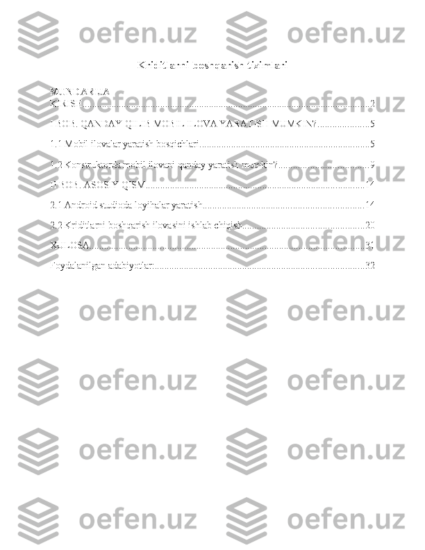 Kriditlarni boshqarish tizi mlari  
MUNDARIJA
KIRISH ...................................................................................................................... 2
I BOB. QANDAY QILIB MOBIL ILOVA YARATISH MUMKIN? ..................... 5
1.1 Mobil ilovalar yaratish bosqichlari ...................................................................... 5
1.2 Konstruktorda mobil ilovani qanday yaratish mumkin? ..................................... 9
II BOB. ASOSIY QISM .......................................................................................... 14
2.1 Android studioda loyihalar yaratish .................................................................. 14
2.2 Kriditlarni boshqarish ilovasini ishlab chiqish .................................................. 20
XULOSA ................................................................................................................. 31
Foydalanilgan adabiyotlar: ...................................................................................... 32 