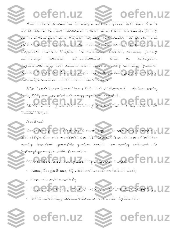 Mobil ilova konstruktori turli toifadagi andoza va vidjetlarni taklif etadi. Kichik
biznes, restoran va o quv muassasalari ilovalari uchun shablonlar, katalog, ijtimoiyʻ
tarmoqlar va utilitalar uchun vidjetlar mavjud. Ilova strukturasini tanlash, sahifalar
qo shish   va   olib   tashlash,   rang   va   matnlarni,   fon   rasmlari   hamda   logotipni	
ʻ
o zgartirish   mumkin.   Vidjetlar:   fikr-mulohazalar   shakllari,   xaritalar,   ijtimoiy
ʻ
tarmoqlarga   havolalar,   qo llab-quvvatlash   chati   va   kalkulyator.	
ʻ
Foydalanuvchilarga   push   xabarnomalarni   bevosita   shaxsiy   kabinetdan   yuborish
mumkin. Yig ilgan konstruktorni Google Play va Apple Store ga joylashtirish yoki	
ʻ ʼ
havola, QR-kod orqali ochish imkonini berish mumkin.
Afzalliklari:   konstruktor to liq rus tilida. Turli xil biznes turi — chakana savdo,	
ʻ
bank, tibbiyot muassasalari uchun tayyor yechimlar mavjud.
Narxi:   har   bir   foydalanuvchi   uchun   oyiga   5   dollardan   boshlab,   bepul   sinov
muddati mavjud.
AppSheet
Konstruktor   yangi   boshlayotgan   dasturchilarga   to   do   varaqlar   yoki   taqvimlar
kabi oddiylardan tortib murakkab lid va ERP tizimlarni kuzatish ilovalari kabi har
qanday   dasturlarni   yaratishda   yordam   beradi.   Har   qanday   andozani   o z	
ʻ
loyihangizga moslab tahrirlash mumkin.
Appsheet da kodsiz ilovalar yaratishning to rtta usuli mavjud:	
ʼ ʻ
 Excel, Google Sheets, SQL kabi ma lumotlar manbalarini ulash;	
ʼ
 ilova andozasini nusxalash;
 Google Tabs, Google Forms yoki Excel uchun sozlamalardan foydalanish;
 SPEC nativ tilidagi deklarativ dasturlash vositasidan foydalanish. 