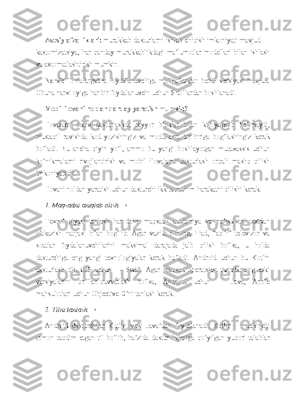 Asosiy afzalliklari:   murakkab dasturlarni ishlab chiqish imkoniyati mavjud —
kastomizatsiya,   har   qanday   murakkablikdagi   ma lumotlar   modellari   bilan   ishlashʼ
va avtomatlashtirish mumkin.
Narxi:   10   nafargacha   foydalanuvchiga   mo ljallangan   bepul   versiyasi   mavjud.	
ʻ
Obuna narxi oyiga har bir foydalanuvchi uchun 5 dollardan boshlanadi.
Mobil ilovani noldan qanday yaratish mumkin?
Ilovalarni   nativ   dasturlashda   tayyor   bloklar   bilan   kifoyalanib   bo lmaydi,	
ʻ
mustaqil   ravishda   kod   yozishingiz   va   modullarni   bir-biriga   bog lashingiz   kerak	
ʻ
bo ladi.   Bu   ancha   qiyin   yo l,   ammo   bu   yangi   boshlayotgan   mutaxassis   uchun	
ʻ ʻ
ko nikmalarni   rivojlantirish   va   mobil   ilovalarni   dasturlash   orqali   mashq   qilish
ʻ
imkoniyatidir.
Ilovani noldan yaratish uchun dasturchi ikkita muhim harakatni qilishi kerak:
1. Maqsadni aniqlab olish →
Texnologiyani   tanlash   har   doim   maqsadli   auditoriya   va   mahsulotni   testdan
o tkazish   natijasi   bilan   bog liq.   Agar   vazifa   iPhone,   iPad,   “aqlli”   televizor   va
ʻ ʻ
soatlar   foydalanuvchilarini   maksimal   darajada   jalb   qilish   bo lsa,   u   holda	
ʻ
dasturchiga   eng   yangi   texnologiyalar   kerak   bo ladi.   Android   uchun   bu   Kotlin	
ʻ
dasturlash   tili,   iOS   uchun   —   Swift.   Agar   maqsad   operatsion   tizimlarning   eski
versiyalarini   qo llab-quvvatlash   bo lsa,   Android   uchun   —   Java,   Apple	
ʻ ʻ
mahsulotlari uchun Objective-C ni tanlash kerak.	
ʼ
2. Tilni tanlash →
Android   dasturchilar   Kotlin   yoki   Java dan   foydalanadi.   Kotlin   —   uchinchi	
ʼ
tomon   taqdim   etgan   til   bo lib,   ba zida   dastur   hajmiga   qo yilgan   yuqori   talablar	
ʻ ʼ ʻ 