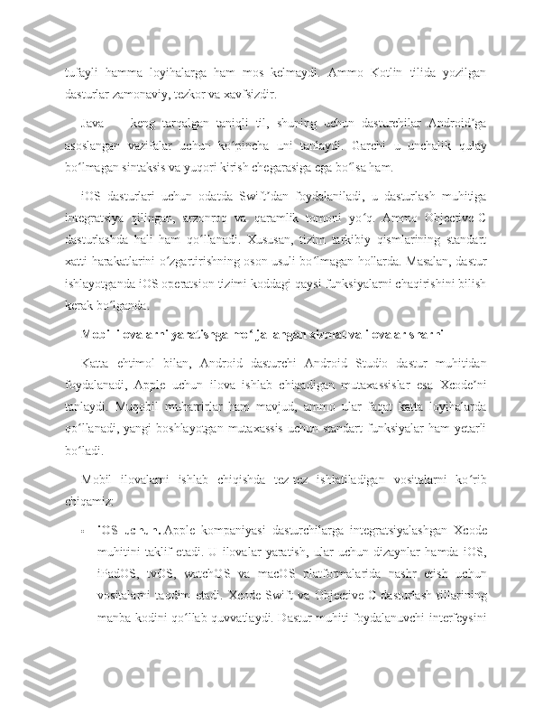 tufayli   hamma   loyihalarga   ham   mos   kelmaydi.   Ammo   Kotlin   tilida   yozilgan
dasturlar zamonaviy, tezkor va xavfsizdir.
Java   —   keng   tarqalgan   taniqli   til,   shuning   uchun   dasturchilar   Android gaʼ
asoslangan   vazifalar   uchun   ko pincha   uni   tanlaydi.   Garchi   u   unchalik   qulay	
ʻ
bo lmagan sintaksis va yuqori kirish chegarasiga ega bo lsa ham.	
ʻ ʻ
iOS   dasturlari   uchun   odatda   Swift dan   foydalaniladi,   u   dasturlash   muhitiga	
ʼ
integratsiya   qilingan,   arzonroq   va   qaramlik   tomoni   yo q.   Ammo   Objective-C	
ʻ
dasturlashda   hali   ham   qo llanadi.   Xususan,   tizim   tarkibiy   qismlarining   standart	
ʻ
xatti-harakatlarini o zgartirishning oson usuli bo lmagan hollarda. Masalan, dastur	
ʻ ʻ
ishlayotganda iOS operatsion tizimi koddagi qaysi funksiyalarni chaqirishini bilish
kerak bo lganda.	
ʻ
Mobil ilovalarni yaratishga mo ljallangan xizmat va ilovalar sharhi	
ʻ
Katta   ehtimol   bilan,   Android   dasturchi   Android   Studio   dastur   muhitidan
foydalanadi,   Apple   uchun   ilova   ishlab   chiqadigan   mutaxassislar   esa   Xcode ni	
ʼ
tanlaydi.   Muqobil   muharrirlar   ham   mavjud,   ammo   ular   faqat   katta   loyihalarda
qo llanadi, yangi  boshlayotgan mutaxassis  uchun standart  funksiyalar  ham yetarli	
ʻ
bo ladi.
ʻ
Mobil   ilovalarni   ishlab   chiqishda   tez-tez   ishlatiladigan   vositalarni   ko rib	
ʻ
chiqamiz:
 iOS   uchun.   Apple   kompaniyasi   dasturchilarga   integratsiyalashgan   Xcode
muhitini   taklif   etadi.   U   ilovalar   yaratish,   ular   uchun   dizaynlar   hamda   iOS,
iPadOS,   tvOS,   watchOS   va   macOS   platformalarida   nashr   etish   uchun
vositalarni   taqdim   etadi.   Xcode   Swift   va   Objective-C   dasturlash   tillarining
manba kodini qo llab-quvvatlaydi. Dastur muhiti foydalanuvchi interfeysini	
ʻ 