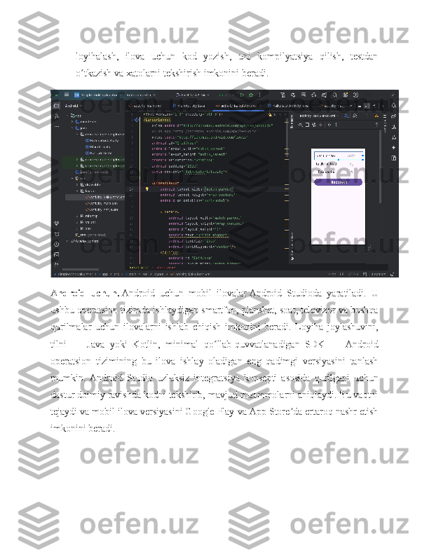 loyihalash,   ilova   uchun   kod   yozish,   uni   kompilyatsiya   qilish,   testdan
o tkazish va xatolarni tekshirish imkonini beradi.ʻ
Android   uchun.   Android   uchun   mobil   ilovalar   Android   Studio da   yaratiladi.   U
ushbu operatsion tizimda ishlaydigan smartfon, planshet, soat, televizor va boshqa
qurilmalar   uchun   ilovalarni   ishlab   chiqish   imkonini   beradi.   Loyiha   joylashuvini,
tilni   —   Java   yoki   Kotlin,   minimal   qo llab-quvvatlanadigan   SDK   —   Android	
ʻ
operatsion   tizimining   bu   ilova   ishlay   oladigan   eng   qadimgi   versiyasini   tanlash
mumkin.   Android   Studio   uzluksiz   integratsiya   konsepti   asosida   qurilgani   uchun
dastur doimiy ravishda kodni tekshirib, mavjud muammolarni aniqlaydi. Bu vaqtni
tejaydi va mobil ilova versiyasini Google Play va App Store da ertaroq nashr etish	
ʼ
imkonini beradi. 