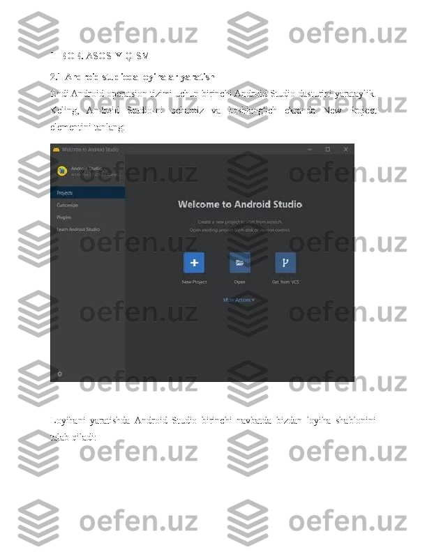 II BOB. ASOSIY QISM
2.1 Android studioda loyihalar yaratish
Endi Android operatsion tizimi uchun birinchi Android Studio dasturini yarataylik.
Keling,   Android   Studio-ni   ochamiz   va   boshlang'ich   ekranda   New   Project
elementini tanlang:
Loyihani   yaratishda   Android   Studio   birinchi   navbatda   bizdan   loyiha   shablonini
talab qiladi: 