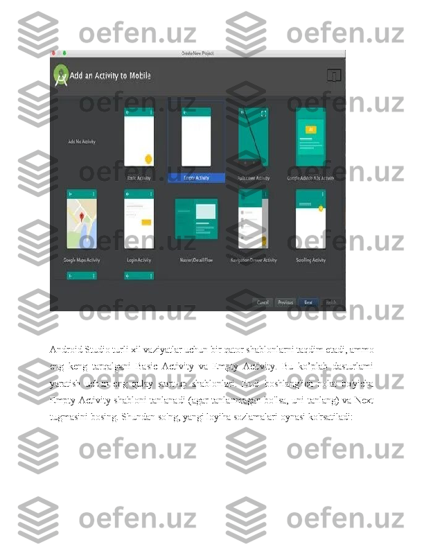 Android Studio turli xil vaziyatlar uchun bir qator shablonlarni taqdim etadi, ammo
eng   keng   tarqalgani   Basic   Activity   va   Empty   Activity.   Bu   ko’plab   dasturlami
yaratish   uchun   eng   qulay   start-up   shablonlari.   Endi   boshlang'ich   holat   bo'yicha
Empty Activity shabloni tanlanadi (agar tanlanmagan bo'lsa, uni tanlang) va Next
tugmasini bosing. Shundan so'ng, yangi loyiha sozlamalari oynasi ko'rsatiladi: 