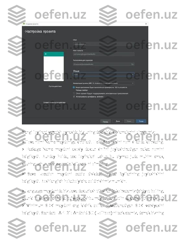 Yangi loyihani yaratish oynasida biz uning dastlabki sozlamalarini o'rnatamiz: 
> llova nomi Name maydoniga kiritiladi. HelloApp ismini nom sifatida ko’rsating.
>   Package   Name   maydoni   asosiy   dastur   sinfini   joylashtiradigan   paket   nomini
belgilaydi.   Bunday   holda,   test   loyihalari   uchun   bu   qiymat   juda   muhim   emas,
shuning uchun com.example.helloapp-ni o’mating. 
>   Save   Location   maydoni   qattiq   diskdagi   loyiha   fayllarining   joylashishini
belgilaydi. Boshlang'ich holatbo'yicha qoldirishimiz mumkin. 
> Language maydonida biz Java dasturlash tili sifatida ko'rsatamiz (ehtiyot bo'Iing,
chunki boshlang'ich holat bo’yicha ushbu maydonda Kotlin dasturlash tili mavjud)
>   Minimum   SDK   maydoni   eng   kichik   qo'llab-quwatlanadigan   SDK   versiyasini
belgilaydi. Standart - API 21: Android 5.0 (Lollipop) ni tark etamiz, demak bizning 