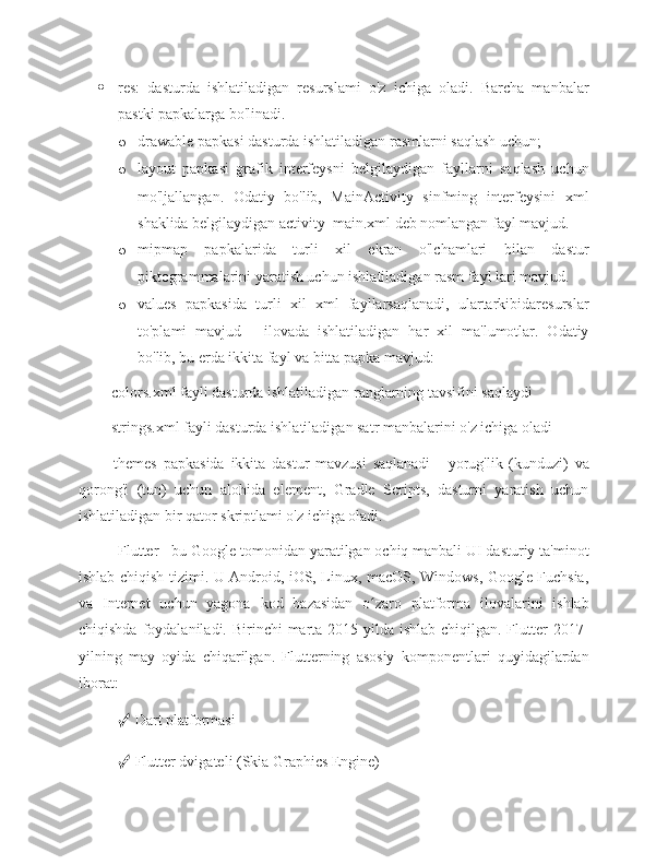  res:   dasturda   ishlatiladigan   resurslami   o'z   ichiga   oladi.   Barcha   manbalar
pastki papkalarga bo'linadi.
o drawable papkasi dasturda ishlatiladigan rasmlarni saqlash uchun; 
o layout   papkasi   grafik   interfeysni   belgilaydigan   fayllarni   saqlash   uchun
mo'ljallangan.   Odatiy   bo'lib,   MainActivity   sinfming   interfeysini   xml
shaklida belgilaydigan activity_main.xml deb nomlangan fayl mavjud.  
o mipmap   papkalarida   turli   xil   ekran   o'lchamlari   bilan   dastur
piktogrammalarini yaratish uchun ishlatiladigan rasm fayl lari mavjud. 
o values   papkasida   turli   xil   xml   fayllarsaqlanadi,   ulartarkibidaresurslar
to'plami   mavjud   -   ilovada   ishlatiladigan   har   xil   ma'lumotlar.   Odatiy
bo'lib, bu erda ikkita fayl va bitta papka mavjud: 
■ colors.xml fayli dasturda ishlatiladigan ranglarning tavsifini saqlaydi 
■ strings.xml fayli dasturda ishlatiladigan satr manbalarini o'z ichiga oladi 
■   themes   papkasida   ikkita   dastur   mavzusi   saqlanadi   -   yorug'lik   (kunduzi)   va
qorong'i   (tun)   uchun   alohida   element,   Gradle   Scripts,   dasturni   yaratish   uchun
ishlatiladigan bir qator skriptlami o'z ichiga oladi. 
Flutter - bu Google tomonidan yaratilgan ochiq manbali UI dasturiy ta'minot
ishlab chiqish tizimi. U Android, iOS, Linux, macOS, Windows, Google Fuchsia,
va   Internet   uchun   yagona   kod   bazasidan   o zaro   platforma   ilovalarini   ishlabʻ
chiqishda foydalaniladi. Birinchi  marta 2015-yilda ishlab  chiqilgan. Flutter  2017-
yilning   may   oyida   chiqarilgan.   Flutterning   asosiy   komponentlari   quyidagilardan
iborat: 
✓  Dart platformasi 
✓  Flutter dvigateli (Skia Graphics Engine)  