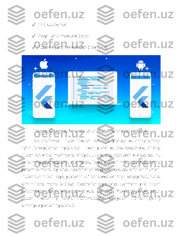 ✓  Fond kutubxonasi 
✓  Dizayn uchun maxsus vidjetlar 
✓  Flutter rivojlantirish vositalari (DevTools)
Flutterda iOS hamda Andoroid uchun mobil ilovalar yaratish mumkin
Dart   platformasi.   Flutter   ilovalari   Dart   tilida   yozilgan   va   tilning   ko‘plab
ilg‘or   funksiyalaridan   foydalanadi.   Ilovani   yozish   va   disk   raskadrovka   qilishda
Flutter Dart virtual mashinasida ishlaydi, u o'z vaqtida bajaruvchi vositaga ega. Bu
tez kompilyatsiya vaqtlarini, shuningdek, "qayta yuklash" imkonini beradi, buning
yordamida manba fayllariga o'zgartirishlar ishlaydigan dasturga kiritilishi mumkin.
Flutter   buni   holatli   qayta   yuklashni   qo‘llab-quvvatlash   bilan   kengaytiradi,   bunda
ko‘p   hollarda   manba   kodidagi   o‘zgarishlar   qayta   ishga   tushirishni   yoki   holatni
yo‘qotmasdan   darhol   ishlaydigan   ilovada   aks   etadi.   Yaxshiroq   ishlash   uchun
Flutter   ilovalarining   barcha   platformalardagi   versiyalari   oldindan   (AOT)
kompilyatsiyasidan foydalanadi. 