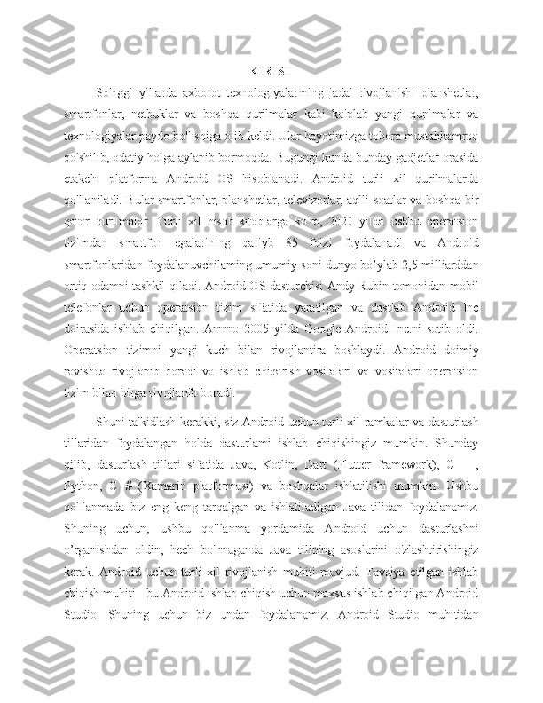 KIRISH
So'nggi   yillarda   axborot   texnologiyalarming   jadal   rivojlanishi   planshetlar,
smartfonlar,   netbuklar   va   boshqa   qurilmalar   kabi   ko'plab   yangi   qunlmalar   va
texnologiyalar paydo bo'lishiga olib keldi. Ular hayotimizga tobora mustahkamroq
qo'shilib, odatiy holga aylanib bormoqda. Bugungi kunda bunday gadjetlar orasida
etakchi   platforma   Android   OS   hisoblanadi.   Android   turli   xil   qurilmalarda
qo'llaniladi. Bular smartfonlar, planshetlar, televizorlar, aqlli soatlar va boshqa bir
qator   qurilmalar.   Turli   xil   hisob-kitoblarga   ko'ra,   2020   yilda   ushbu   operatsion
tizimdan   smartfon   egalarining   qariyb   85   foizi   foydalanadi   va   Android
smartfonlaridan foydalanuvchilaming umumiy soni dunyo bo’ylab 2,5 milliarddan
ortiq odamni tashkil qiladi. Android OS dasturchisi Andy Rubin tomonidan mobil
telefonlar   uchun   operatsion   tizim   sifatida   yaratilgan   va   dastlab   Android   Inc
doirasida   ishlab   chiqilgan.   Ammo   2005   yilda   Google   Android   Inc.ni   sotib   oldi.
Operatsion   tizimni   yangi   kuch   bilan   rivojlantira   boshlaydi.   Android   doimiy
ravishda   rivojlanib   boradi   va   ishlab   chiqarish   vositalari   va   vositalari   operatsion
tizim bilan birga rivojlanib boradi. 
Shuni ta'kidlash kerakki, siz Android uchun turli xil ramkalar va dasturlash
tillaridan   foydalangan   holda   dasturlami   ishlab   chiqishingiz   mumkin.   Shunday
qilib,   dasturlash   tillari   sifatida   Java,   Kotlin,   Dart   (Flutter   framework),   С   ++,
Python,   С   #   (Xamarin   platformasi)   va   boshqalar   ishlatilishi   mumkin.   Ushbu
qo'Ilanmada   biz   eng   keng   tarqalgan   va   ishlatiladigan   Java   tilidan   foydalanamiz.
Shuning   uchun,   ushbu   qo'llanma   yordamida   Android   uchun   dasturlashni
o’rganishdan   oldin,   hech   bo'lmaganda   Java   tilining   asoslarini   o'zlashtirishingiz
kerak.   Android   uchun   turli   xil   rivojlanish   muhiti   mavjud.   Tavsiya   etilgan   ishlab
chiqish muhiti - bu Android ishlab chiqish uchun maxsus ishlab chiqilgan Android
Studio.   Shuning   uchun   biz   undan   foydalanamiz.   Android   Studio   muhitidan 