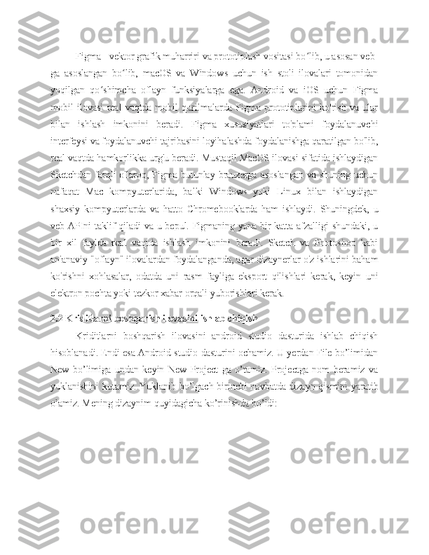 Figma - vektor grafik muharriri va prototiplash vositasi bo lib, u asosan veb-ʻ
ga   asoslangan   bo lib,   macOS   va   Windows   uchun   ish   stoli   ilovalari   tomonidan	
ʻ
yoqilgan   qo shimcha   oflayn   funksiyalarga   ega.   Android   va   iOS   uchun   Figma	
ʻ
mobil   ilovasi   real   vaqtda   mobil   qurilmalarda   Figma   prototiplarini   ko'rish   va   ular
bilan   ishlash   imkonini   beradi.   Figma   xususiyatlari   to'plami   foydalanuvchi
interfeysi va foydalanuvchi tajribasini loyihalashda foydalanishga qaratilgan bo'lib,
real vaqtda hamkorlikka urg'u beradi. Mustaqil MacOS ilovasi sifatida ishlaydigan
Sketchdan farqli  o'laroq, Figma butunlay brauzerga asoslangan  va shuning  uchun
nafaqat   Mac   kompyuterlarida,   balki   Windows   yoki   Linux   bilan   ishlaydigan
shaxsiy   kompyuterlarda   va   hatto   Chromebooklarda   ham   ishlaydi.   Shuningdek,   u
veb-APIni taklif qiladi va u bepul. Figmaning yana bir katta afzalligi shundaki, u
bir   xil   faylda   real   vaqtda   ishlash   imkonini   beradi.   Sketch   va   Photoshop   kabi
an'anaviy "oflayn" ilovalardan foydalanganda, agar dizaynerlar o'z ishlarini baham
ko'rishni   xohlasalar,   odatda   uni   rasm   fayliga   eksport   qilishlari   kerak,   keyin   uni
elektron pochta yoki tezkor xabar orqali yuborishlari kerak.
2.2  Kriditlarni boshqarish  ilovasini ishlab chiqish
Kriditlarni   boshqarish   ilovasini   android   studio   dasturida   ishlab   chiqish
hisoblanadi. Endi esa Android studio dasturini ochamiz. U yerdan File bo’limidan
New   bo’limiga   undan   keyin   New   Project   ga   o’tamiz.   Projectga   nom   beramiz   va
yuklanishini kutamiz. Yuklanib bo’lgach birinchi navbatda dizayn qismini yaratib
olamiz. Mening dizaynim quyidagicha ko’rinishda bo’ldi: 