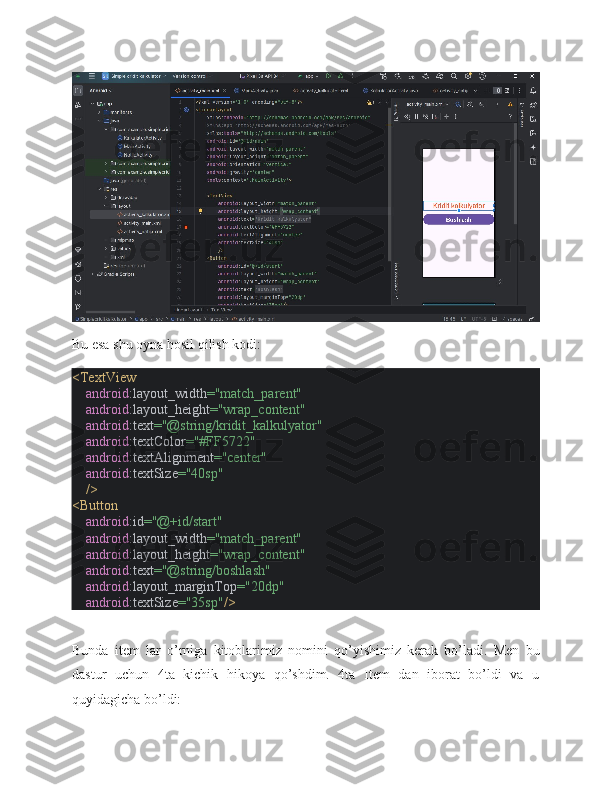 Bu esa shu oyna hosil qilish kodi:
<TextView
     android :layout_width ="match_parent"
     android :layout_height ="wrap_content"
     android :text ="@string/kridit_kalkulyator"
     android :textColor ="#FF5722"
     android :textAlignment ="center"
     android :textSize ="40sp"
     />
<Button
     android :id ="@+id/start"
     android :layout_width ="match_parent"
     android :layout_height ="wrap_content"
     android :text ="@string/boshlash"
     android :layout_marginTop ="20dp"
     android :textSize ="35sp" />
Bunda   item   lar   o’rniga   kitoblarimiz   nomini   qo’yishimiz   kerak   bo’ladi.   Men   bu
dastur   uchun   4ta   kichik   hikoya   qo’shdim.   4ta   Item   dan   iborat   bo’ldi   va   u
quyidagicha bo’ldi: 