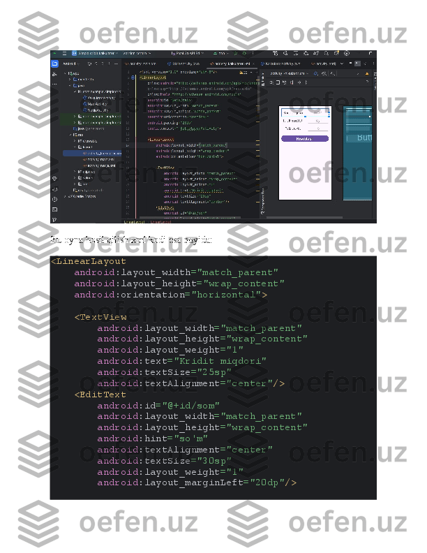 Bu oyna hosil qilish xml kodi esa quyida:
<LinearLayout
     android :layout_width ="match_parent"
     android :layout_height ="wrap_content"
     android :orientation ="horizontal" >
    <TextView
         android :layout_width ="match_parent"
         android :layout_height ="wrap_content"
         android :layout_weight ="1"
         android :text ="Kridit miqdori"
         android :textSize ="25sp"
         android :textAlignment ="center" />
    <EditText
         android :id ="@+id/som"
         android :layout_width ="match_parent"
         android :layout_height ="wrap_content"
         android :hint ="so'm"
         android :textAlignment ="center"
         android :textSize ="30sp"
         android :layout_weight ="1"
         android :layout_marginLeft ="20dp" /> 