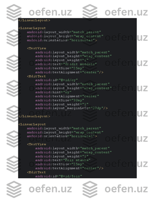 </LinearLayout>
<LinearLayout
     android :layout_width ="match_parent"
     android :layout_height ="wrap_content"
     android :orientation ="horizontal" >
    <TextView
         android :layout_width ="match_parent"
         android :layout_height ="wrap_content"
         android :layout_weight ="1"
         android :text ="Kridit muddati"
         android :textSize ="25sp"
         android :textAlignment ="center" />
    <EditText
         android :id ="@+id/oy"
         android :layout_width ="match_parent"
         android :layout_height ="wrap_content"
         android :hint ="oy"
         android :textAlignment ="center"
         android :textSize ="30sp"
         android :layout_weight ="1"
         android :layout_marginLeft ="20dp" />
</LinearLayout>
<LinearLayout
     android :layout_width ="match_parent"
     android :layout_height ="wrap_content"
     android :orientation ="horizontal" >
    <TextView
         android :layout_width ="match_parent"
         android :layout_height ="wrap_content"
         android :layout_weight ="1"
         android :text ="Foiz stavka"
         android :textSize ="25sp"
         android :textAlignment ="center" />
    <EditText
         android :id ="@+id/foiz" 