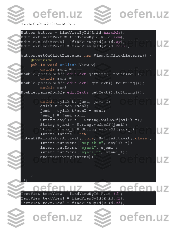 Bu esa shu kriditni hisoblash kodi:
Button button = findViewById(R.id. hisobla );
EditText editText = findViewById(R.id. som );
EditText editText1 = findViewById(R.id. oy );
EditText editText2 = findViewById(R.id. foiz );
button.setOnClickListener( new  View.OnClickListener() {
     @Override
     public void  onClick (View v) {
         double  son1 = 
Double. parseDouble ( editText .getText().toString());
         double  son2 = 
Double. parseDouble ( editText1 .getText().toString());
         double  son3 = 
Double. parseDouble ( editText2 .getText().toString());
         double  oylik_t, jami, jami_f;
        oylik_t = son1/son2;
        jami = oylik_t*son2 + son1;
        jami_f = jami-son1;
        String soylik_t = String. valueOf (oylik_t);
        String sjami = String. valueOf (jami);
        String sjami_f = String. valueOf (jami_f);
        Intent intent =  new 
Intent(KalkulatorActivity. this , NatijaActivity. class );
        intent.putExtra( "soylik_t" , soylik_t);
        intent.putExtra( "sjami" , sjami);
        intent.putExtra( "sjami_f" , sjami_f);
        startActivity(intent);
    }
});
TextView textView = findViewById(R.id. t1 );
TextView textView1 = findViewById(R.id. t2 );
TextView textView2 = findViewById(R.id. t3 ); 
