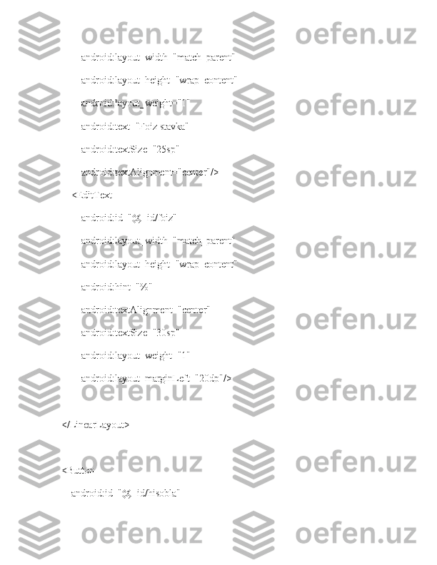             android:layout_width="match_parent"
            android:layout_height="wrap_content"
            android:layout_weight="1"
            android:text="Foiz stavka"
            android:textSize="25sp"
            android:textAlignment="center"/>
        <EditText
            android:id="@+id/foiz"
            android:layout_width="match_parent"
            android:layout_height="wrap_content"
            android:hint="%"
            android:textAlignment="center"
            android:textSize="30sp"
            android:layout_weight="1"
            android:layout_marginLeft="20dp"/>
    </LinearLayout>
    <Button
        android:id="@+id/hisobla" 