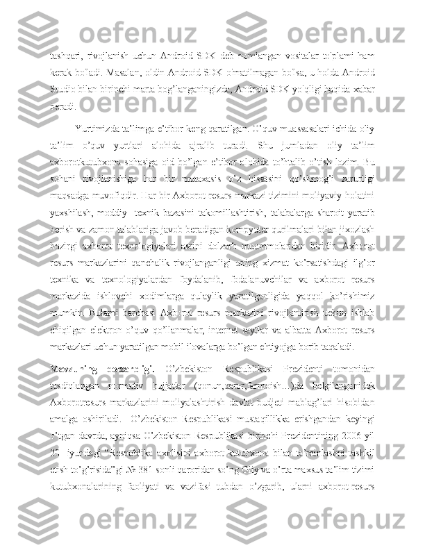 tashqari,   rivojlanish   uchun   Android   SDK   deb   nomlangan   vositalar   to'plami   ham
kerak bo'ladi. Masalan, oldin Android SDK o'matilmagan bo'lsa, u holda Android
Studio bilan birinchi marta bog’langaningizda, Android SDK yo'qligi haqida xabar
beradi.
Yurtimizda ta’limga e’tibor keng qaratilgan. O’quv muassasalari ichida oliy
ta’lim   o’quv   yurtlari   alohida   ajralib   turadi.   Shu   jumladan   oliy   ta’lim
axborotkutubxona   sohasiga   oid   bo’lgan   e’tibor   alohida   to’htalib   o’tish   lozim.   Bu
sohani   rivojlanishiga   har   bir   mutaxasis   o’z   hissasini   qo’shmog’i   zarurligi
maqsadga muvofiqdir. Har bir Axborot resurs markazi tizimini moliyaviy holatini
yaxshilash,   moddiy-   texnik   bazasini   takomillashtirish,   talabalarga   sharoit   yaratib
berish va zamon talablariga javob beradigan kompyuter qurilmalari bilan jixozlash
hozirgi   axborot   texnologiyalari   asrini   dolzarb   muommolaridan   biridir.   Axborot
resurs   markazlarini   qanchalik   rivojlanganligi   uning   xizmat   ko’rsatishdagi   ilg’or
texnika   va   texnologiyalardan   foydalanib,   fodalanuvchilar   va   axborot   resurs
markazida   ishlovchi   xodimlarga   qulaylik   yaratilganligida   yaqqol   ko’rishimiz
mumkin.   Bularni   barchasi   Axborot   resurs   markazini   rivojlantirish   uchun   ishlab
chiqilgan   elektron   o’quv   qo’llanmalar,   internet   saytlar   va   albatta   Axborot   resurs
markazlari uchun yaratilgan mobil ilovalarga bo’lgan ehtiyojga borib taqaladi.
Mavzuning   dolzarbligi.   O’zbekiston   Respublikasi   Prezidenti   tomonidan
tasdiqlangan   normativ   hujjatlar   (qonun,qaror,farmoish…)da   belgilanganidek
Axborotresurs   markazlarini   moliyalashtirish   davlat   budjeti   mablag’lari   hisobidan
amalga   oshiriladi.     O’zbekiston   Respublikasi   mustaqillikka   erishgandan   keyingi
o’tgan davrda, ayniqsa  O’zbekiston Respublikasi  birinchi Prezidentining 2006 yil
20-   iyundagi   “Respublika   axolisini   axborot-kutubxona   bilan   ta’minlashni   tashkil
etish to’g’risida”gi № 381-sonli qaroridan so’ng Oliy va o’rta maxsus ta’lim tizimi
kutubxonalarining   faoliyati   va   vazifasi   tubdan   o’zgarib,   ularni   axborot-resurs 