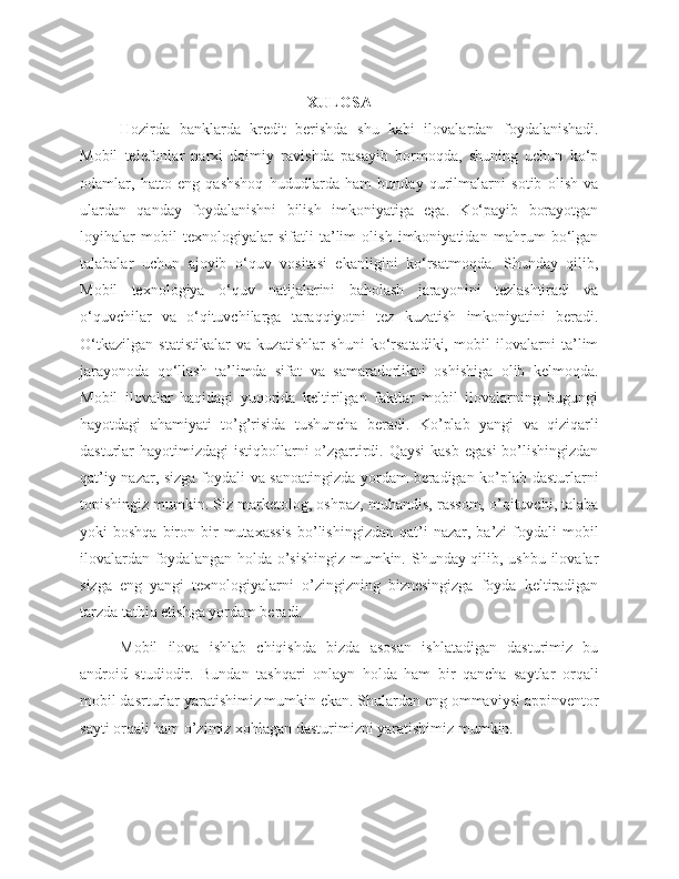 XULOSA
Hozirda   banklarda   kredit   berishda   shu   kabi   ilovalardan   foydalanishadi.
Mobil   telefonlar   narxi   doimiy   ravishda   pasayib   bormoqda,   shuning   uchun   ko‘p
odamlar,   hatto   eng   qashshoq   hududlarda   ham   bunday   qurilmalarni   sotib   olish   va
ulardan   qanday   foydalanishni   bilish   imkoniyatiga   ega.   Ko‘payib   borayotgan
loyihalar   mobil   texnologiyalar   sifatli   ta’lim   olish   imkoniyatidan   mahrum   bo‘lgan
talabalar   uchun   ajoyib   o‘quv   vositasi   ekanligini   ko‘rsatmoqda.   Shunday   qilib,
Mobil   texnologiya   o‘quv   natijalarini   baholash   jarayonini   tezlashtiradi   va
o‘quvchilar   va   o‘qituvchilarga   taraqqiyotni   tez   kuzatish   imkoniyatini   beradi.
O‘tkazilgan   statistikalar   va   kuzatishlar   shuni   ko‘rsatadiki,   mobil   ilovalarni   ta’lim
jarayonoda   qo‘llash   ta’limda   sifat   va   samaradorlikni   oshishiga   olib   kelmoqda.
Mobil   ilovalar   haqidagi   yuqorida   keltirilgan   faktlar   mobil   ilovalarning   bugungi
hayotdagi   ahamiyati   to’g’risida   tushuncha   beradi.   Ko’plab   yangi   va   qiziqarli
dasturlar  hayotimizdagi  istiqbollarni  o’zgartirdi. Qaysi  kasb  egasi  bo’lishingizdan
qat’iy nazar, sizga foydali va sanoatingizda yordam  beradigan ko’plab dasturlarni
topishingiz mumkin. Siz marketolog, oshpaz, muhandis, rassom, o’qituvchi, talaba
yoki   boshqa  biron  bir  mutaxassis   bo’lishingizdan  qat’i   nazar,  ba’zi   foydali  mobil
ilovalardan foydalangan holda o’sishingiz  mumkin. Shunday qilib, ushbu ilovalar
sizga   eng   yangi   texnologiyalarni   o’zingizning   biznesingizga   foyda   keltiradigan
tarzda tatbiq etishga yordam beradi.
Mobil   ilova   ishlab   chiqishda   bizda   asosan   ishlatadigan   dasturimiz   bu
android   studiodir.   Bundan   tashqari   onlayn   holda   ham   bir   qancha   saytlar   orqali
mobil dasrturlar yaratishimiz mumkin ekan. Shulardan eng ommaviysi appinventor
sayti orqali ham o’zimiz xohlagan dasturimizni yaratishimiz mumkin. 