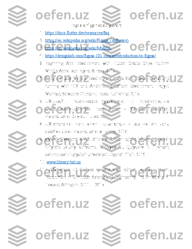 Foydalanilgan adabiyotlar:
1. https://docs.flutter.dev/resources/faq     
2. https://en.wikipedia.org/wiki/Figma_(software)     
3. https://en.wikipedia.org/wiki/MySQL     
4. https://designlab.com/figma-101-course/introduction-to-figma/     
5. Beginning   App   Development   with   Flutter:   Create   Cross-Platform
Mobile Apps. Rap Payne. APress. 2019.
6. Google   Flutter   Mobile   Development   Quick   Start   Guide:   Get   up   and
running   with   iOS   and   Android   mobile   app   development.   Prajyot
Mainkar, Salvatore Giordano. Packt Publishing. 2019.
7. UX -дизайн.   Практическое   руководство   по   проектированию
опыта   взаимодействия.   Расс   Унгер   и   Кэролайн   Чендлер.
Издательство Символ-Плюс. 2011.
8. UX -стратегия.   Чего   хотят   пользователи   и   как   им   это   дать.
Джейми Леви. Издательство «Питер», 2017.
9. «Mobil   ilovalarni   ishlab   chiqish»   fanidan   tajriba   ishlarini   bajarish
bo‘yicha   uslubiy   ko‘rsatma.   Хo‘jayev   O.,   Quryazov   D.   Toshkent
axborot texnologiyalari universiteti Urganch filiali. 2016.
10.   www.library.tuit.uz
11. Fundamentals   of   database   systems   sixth   edition.   Ramez   Elmasri.
Department of Computer Science and Engineering The University of
Texas at Arlington. 2011. – 261 s. 