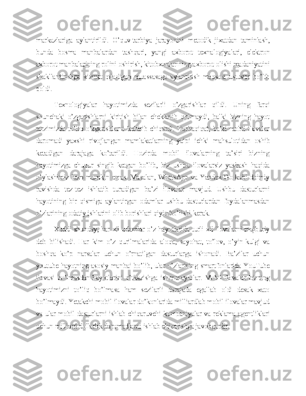 markazlariga   aylantirildi.   O’quv-tarbiya   jarayonini   metodik   jixatdan   taminlash,
bunda   bosma   manbalardan   tashqari,   yangi   axborot   texnalogiyalari,   elektron
axborot manbalarining rolini oshirish, kitobxonlarining axborot olishi madaniyatini
shakllantirishga   xizmat   qiladigan   muassasaga   aylantirish   maqsadi   ustuvor   bo’lib
qoldi.
Texnologiyalar   hayotimizda   sezilarli   o’zgarishlar   qildi.   Uning   farqi
shunchaki   o’zgarishlarni   kiritish   bilan   cheklanib   qolmaydi,   balki   bizning   hayot
tarzimizda   to’liq   o’zgarishlarni   keltirib   chiqardi.   Darhaqiqat,   ba’zi   mobil   ilovalar
daromadi   yaxshi   rivojlangan   mamlakatlarning   yalpi   ichki   mahsulotidan   oshib
ketadigan   darajaga   ko’tarildi.   Hozirda   mobil   ilovalarning   ta’siri   bizning
hayotimizga   chuqur   singib   ketgan   bo’lib,   biz   ushbu   ilovalarsiz   yashash   haqida
o’ylashimiz   ham   mumkin  emas.  Masalan,   WhatsApp   va  Yandex  Go  kabi  doimiy
ravishda   tez-tez   ishlatib   turadigan   ba’zi   ilovalar   mavjud.   Ushbu   dasturlarni
hayotining   bir   qismiga   aylantirgan   odamlar   ushbu   dasturlardan   foydalanmasdan
o’zlarining odatiy ishlarini olib borishlari qiyin bo’lishi kerak.
Xuddi shunday, har xil odamlar o’z hayotlarida turli xil ilovalarni majburiy
deb   bilishadi.   Har   kim   o’z   qurilmalarida   aloqa,   sayohat,   to’lov,   o’yin-kulgi   va
boshqa   ko’p   narsalar   uchun   o’rnatilgan   dasturlarga   ishonadi.   Ba’zilar   uchun
youtube hayotning asosiy manbai bo’lib, ular o’zlarining smartfonlarida YouTube
ilovasi   bo’lmasdan   hayotlarini   o’tkazishga   ishonmaydilar.   Mobil   ilovalar   bizning
hayotimizni   to’liq   bo’lmasa   ham   sezilarli   darajada   egallab   oldi   desak   xato
bo’lmaydi. Yetakchi mobil ilovalar do’konlarida milliardlab mobil ilovalar mavjud
va ular mobil dasturlarni ishlab chiqaruvchi kompaniyalar va reklama agentliklari
uchun milliard dollarlik daromadlarni ishlab chiqarishga javobgardir.  