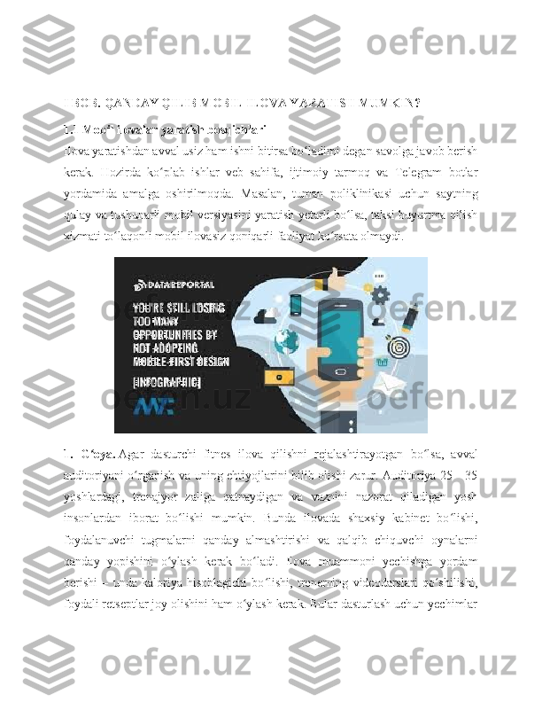 I BOB. QANDAY QILIB MOBIL ILOVA YARATISH MUMKIN?
1.1 Mobil ilovalar yaratish bosqichlari
Ilova yaratishdan avval usiz ham ishni bitirsa bo ladimi degan savolga javob berishʻ
kerak.   Hozirda   ko plab   ishlar   veb   sahifa,   ijtimoiy   tarmoq   va   Telegram   botlar	
ʻ
yordamida   amalga   oshirilmoqda.   Masalan,   tuman   poliklinikasi   uchun   saytning
qulay va tushunarli mobil versiyasini yaratish yetarli bo lsa, taksi buyurtma qilish	
ʻ
xizmati to laqonli mobil ilovasiz qoniqarli faoliyat ko rsata olmaydi.	
ʻ ʻ
1.   G oya.	
ʻ   Agar   dasturchi   fitnes   ilova   qilishni   rejalashtirayotgan   bo lsa,   avval	ʻ
auditoriyani o rganish va uning ehtiyojlarini bilib olishi zarur. Auditoriya 25—35	
ʻ
yoshlardagi,   trenajyor   zaliga   qatnaydigan   va   vaznini   nazorat   qiladigan   yosh
insonlardan   iborat   bo lishi   mumkin.   Bunda   ilovada   shaxsiy   kabinet   bo lishi,	
ʻ ʻ
foydalanuvchi   tugmalarni   qanday   almashtirishi   va   qalqib   chiquvchi   oynalarni
qanday   yopishini   o ylash   kerak   bo ladi.   Ilova   muammoni   yechishga   yordam	
ʻ ʻ
berishi   –   unda   kaloriya   hisoblagichi   bo lishi,   trenerning   videodarslari   qo shilishi,	
ʻ ʻ
foydali retseptlar joy olishini ham o ylash kerak. Bular dasturlash uchun yechimlar	
ʻ 