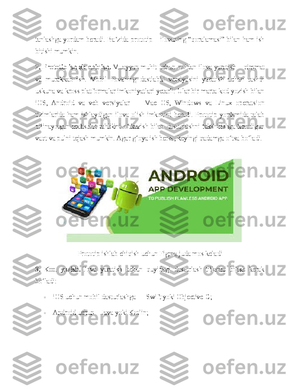 tanlashga yordam beradi. Ba zida prototip – ilovaning “qoralamasi” bilan ham ishʼ
bitishi mumkin.
2. Prototip   ishlab chiqish.   Muayyan muhit uchun noldan ilova yaratish – qimmat
va   murakkab   ish.   Mobil   ilovaning   dastlabki   versiyasini   yaratish   uchun   tashqi
uskuna va kross platformalar imkoniyatlari yetarli. Ular bir marta kod yozish bilan
iOS,   Android   va   veb   versiyalar   —   Mac   OS,   Windows   va   Linux   operatsion
tizimlarida ham ishlaydigan ilova olish imkonini beradi. Prototip yordamida talab
qilinayotgan mahsulot  tahlilini o tkazish bilan dasturlashni  tekshirishga ketadigan	
ʻ
vaqt va pulni tejash mumkin. Agar g oya ish bersa, keyingi qadamga o tsa bo ladi.	
ʻ ʻ ʻ
Prototip ishlab chiqish uchun Figma juda mos keladi
3.   Kod   yozish.   Ilova   yaratish   uchun   quyidagi   dasturlash   tillarini   bilish   kerak
bo ladi:	
ʻ
 iOS uchun mobil dasturlashga — Swift yoki Objective-C;
 Android uchun – Java yoki Kotlin; 