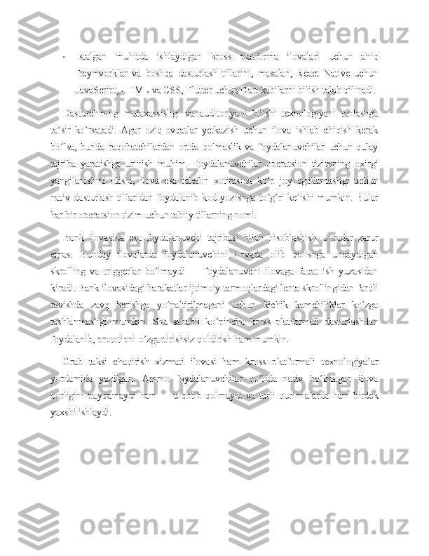  Istalgan   muhitda   ishlaydigan   kross   platforma   ilovalari   uchun   aniq
freymvorklar   va   boshqa   dasturlash   tillarini,   masalan,   React   Native   uchun
JavaScript, HTML va CSS, Flutter uchun Dart kabilarni bilish talab qilinadi.
Dasturchining   mutaxassisligi   va   auditoriyani   bilishi   texnologiyani   tanlashga
ta sir   ko rsatadi.   Agar   oziq-ovqatlar   yetkazish   uchun   ilova   ishlab   chiqish   kerakʼ ʻ
bo lsa,   bunda   raqobatchilardan   ortda   qolmaslik   va   foydalanuvchilar   uchun   qulay
ʻ
tajriba   yaratishga   urinish   muhim.   Foydalanuvchilar   operatsion   tizimning   oxirgi
yangilanishini   olishi,   ilova   esa   telefon   xotirasida   ko p   joy   egallamasligi   uchun	
ʻ
nativ   dasturlash   tillaridan   foydalanib   kod   yozishga   to g ri   kelishi   mumkin.   Bular
ʻ ʻ
har bir operatsion tizim uchun tabiiy tillarning nomi.
Bank   ilovasida   esa   foydalanuvchi   tajribasi   bilan   hisoblashish   u   qadar   zarur
emas.   Bunday   ilovalarda   foydalanuvchini   ilovada   olib   qolishga   undaydigan
skrolling   va   triggerlar   bo lmaydi   —   foydalanuvchi   ilovaga   faqat   ish   yuzasidan	
ʻ
kiradi. Bank ilovasidagi harakatlar ijtimoiy tarmoqlardagi lenta skrollingidan farqli
ravishda   zavq   berishga   yo naltirilmagani   uchun   kichik   kamchiliklar   ko zga	
ʻ ʻ
tashlanmasligi   mumkin.   Shu   sababli   ko pincha   kross   platformali   dasturlashdan	
ʻ
foydalanib, prototipni o zgartirishsiz qoldirish ham mumkin.	
ʻ
Grab   taksi   chaqirish   xizmati   ilovasi   ham   kross   platformali   texnologiyalar
yordamida   yozilgan.   Ammo   foydalanuvchilar   qo lida   nativ   bo lmagan   ilova	
ʻ ʻ
borligini   payqamaydi   ham   —   u   qotib   qolmaydi   va   turli   qurilmalarda   ham   birdek
yaxshi ishlaydi. 