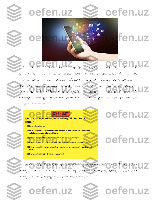 4.   Testdan   o tkazish   va   debugging.ʻ   Konsepsiya,   dizayn   va   texnologiya
jamlansa   taqdim   qilish   uchun   deyarli   tayyor   versiya   yuzaga   keladi.   Ammo   ilova
relizidan   avval   bir   qator   testlarni   o tkazish,   hammasi   rejadagidek   ishlayotganini	
ʻ
tekshirish   zarur.   Dasturlash   jamoasi   ilova   versiyasini   turli   telefon   va   operatsion
tizimlarda   testdan   o tkazadi.   Shuningdek,   beta   testerlar   —   dasturlash   davomida	
ʻ
e tiborga   olinmagan   jihatlarni   ko rishi   mumkin   bo lgan   foydalanuvchilar   ham	
ʼ ʻ ʻ
bunga jalb qilinadi.
Testdan o tkazilgan ilova taqdim qilinishga tayyor bo ladi. Uni iOS uchun App	
ʻ ʻ
Store,   Android   uchun   esa   Google   Play,   Appland,   Samsung   Apps,   Huawei   App
Store, RuStore kabilarga joylash mumkin bo ladi.	
ʻ 