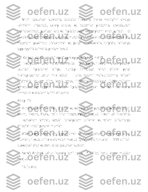 Mobil   dasturlash   kurslarida   talabalar   ilovaning   biznes   mantig ini   amalgaʻ
oshirishni   o rganadi,   asosiy   andoza   va   patternlar   yordamida   arxitekturani	
ʻ
loyihalashtiradi,   yozilgan   kod   va   foydalanuvchi   ssenariylarini   sinab   ko radi.   Har	
ʻ
bosqichda ularni revyuyer, kurator va murabbiylar jamoasi qo llab-quvvatlaydi. Bu	
ʻ
materialni   yaxshiroq   o zlashtirish   va   yangi   mutaxassislik   bo yicha   ishlashga	
ʻ ʻ
tayyorgarlik ko rishda yordam beradi.	
ʻ
1.2 Konstruktorda mobil ilovani qanday yaratish mumkin?
Ilova yaratish uchun ba zan Zero-code — veb-sayt va ilovalarni kodsiz yaratish	
ʼ
usulidan   foydalanish   kifoya.   Bunday   formatdagi   ishlab   chiqish   yangi
boshlayotganlar   uchun   mos   keladi   —   unda   raqamli   mahsulotlarning   ishlashi
to g risida   chuqur   bilim   kerak   emas,   ilovaning   kelajakdagi   funksionalligini	
ʻ ʻ
konstruktordagi   tayyor   bloklardan   foydalanib   to plash   mumkin.   Bir   nechta	
ʻ
ommabop vositalarni ko rib chiqamiz.	
ʻ
Appy Pie
Konstruktor   mobil   ilova,   chatbot   va   veb-saytlarni   yaratishda   yordam   beradi.
Zoom, Discord, Slack,  Trello bilan  integratsiyalar  mavjud. Ilovani  uch bosqichda
—   sarlavhani   kiritish,   kerakli   funksiyalarni   qo shish   va   relizni   do konlarga	
ʻ ʻ
chiqarish orqali yaratish mumkin.
Afzalliklari:   reklamalarni   joylashtirish   va   messenjerlarni   integratsiya   qilish
mumkin, ilovada to lov sozlamalari mavjud. Qo shimcha bonuslar — 24/7 qo llab-	
ʻ ʻ ʻ
quvvatlash chati va Zero-code dasturlash kurslari.
Narxi:   Android   uchun   bazaviy   tarif   oyiga   16   dollar,   bepul   sinov   muddati
mavjud.
iBuildApp 