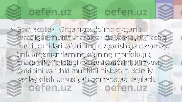 •
Gomeost az.  Organizm doimo o‘zgarib 
turadigan muhit sharoitlarida yashaydi. Tashqi 
muhit omillari ta’sirining o‘zgarishiga qaramay, 
tirik organizmlarning o‘zining morfologik, 
anatomik, fi ziologik xususiyatlarini, kimyoviy 
tarkibini va ichki muhitini nisbatan doimiy 
saqlay olish xususiyati gomeostaz deyiladi. 