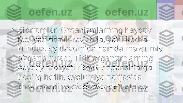 •
Biorit mlar.  Organizmlarning hayotiy 
faoliyati ritmik ravishda, ya’ni kecha-
kunduz, oy davomida hamda mavsumiy 
o‘zgarib turadi.  Tirik organizmlarning 
hayotiy faoliyati ritmik o‘zgarishlarga 
bog‘liq bo‘lib, evolutsiya natijasida 
shakllanadi va  bioritmlar  deb ataladi. 