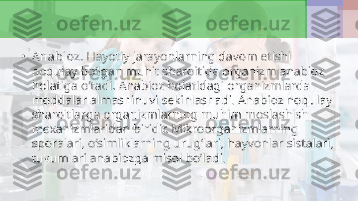 •
A nabioz.  Hayotiy jarayonlarning davom etishi 
noqulay bo‘lgan muhit sharoitida organizm anabioz 
holatiga o‘tadi. Anabioz holatidagi organizmlarda 
moddalar almashinuvi sekinlashadi. Anabioz noqulay 
sharoitlarga organizmlarning muhim moslashish 
mexanizmlaridan biridir. Mikroorganizmlarning 
sporalari, o‘simliklarning urug‘lari, hayvonlar sistalari, 
tuxumlari anabiozga misol bo‘ladi.  