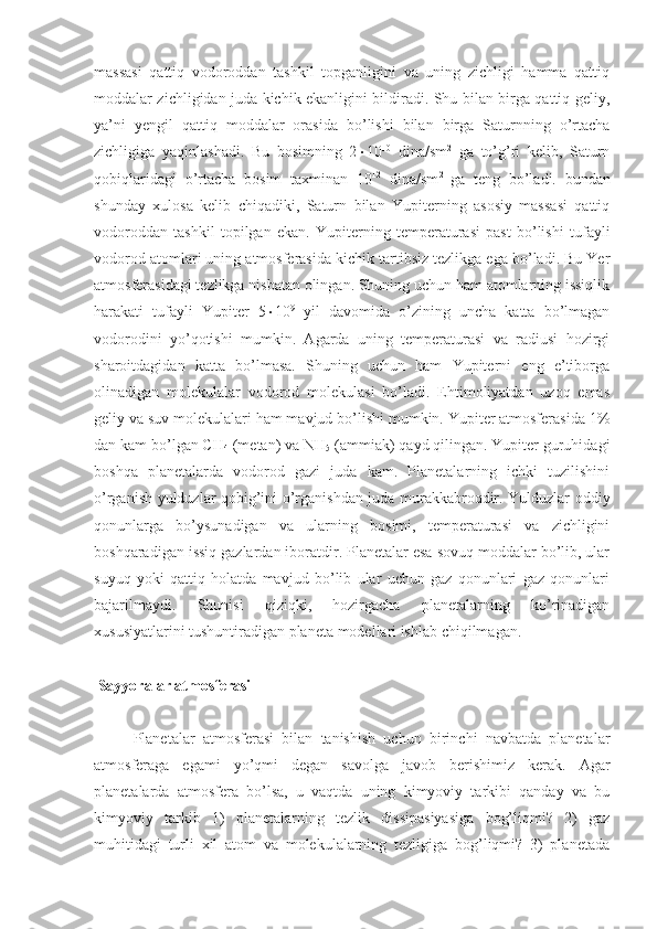 massasi   qattiq   vodoroddan   tashkil   topganligini   va   uning   zichligi   hamma   qattiq
moddalar zichligidan juda kichik ekanligini bildiradi. Shu bilan birga qattiq geliy,
ya’ni   yengil   qattiq   moddalar   orasida   bo’lishi   bilan   birga   Saturnning   o’rtacha
zichligiga   yaqinlashadi.   Bu   bosimning   2  10 10
  dina/sm 2
  ga   to’g’ri   kelib,   Saturn
qobiqlaridagi   o’rtacha   bosim   taxminan   10 12
  dina/sm 2  
ga   teng   bo’ladi.   bundan
shunday   xulosa   kelib   chiqadiki,   Saturn   bilan   Yupiterning   asosiy   massasi   qattiq
vodoroddan   tashkil   topilgan   ekan.   Yupiterning   temperaturasi   past   bo’lishi   tufayli
vodorod atomlari uning atmosferasida kichik tartibsiz tezlikga ega bo’ladi. Bu Yer
atmosferasidagi tezlikga nisbatan olingan. Shuning uchun ham atomlarning issiqlik
harakati   tufayli   Yupiter   5  10 9
  yil   davomida   o’zining   uncha   katta   bo’lmagan
vodorodini   yo’qotishi   mumkin.   Agarda   uning   temperaturasi   va   radiusi   hozirgi
sharoitdagidan   katta   bo’lmasa.   Shuning   uchun   ham   Yupiterni   eng   e’tiborga
olinadigan   molekulalar   vodorod   molekulasi   bo’ladi.   Ehtimoliyatdan   uzoq   emas
geliy va suv molekulalari ham mavjud bo’lishi mumkin. Yupiter atmosferasida 1%
dan kam bo’lgan CH
4  (metan) va NH
5  (ammiak) qayd qilingan. Yupiter guruhidagi
boshqa   planetalarda   vodorod   gazi   juda   kam.   Planetalarning   ichki   tuzilishini
o’rganish yulduzlar qobig’ini o’rganishdan juda murakkabroqdir. Yulduzlar oddiy
qonunlarga   bo’ysunadigan   va   ularning   bosimi,   temperaturasi   va   zichligini
boshqaradigan issiq gazlardan iboratdir. Planetalar esa sovuq moddalar bo’lib, ular
suyuq   yoki   qattiq   holatda   mavjud   bo’lib   ular   uchun   gaz   qonunlari   gaz   qonunlari
bajarilmaydi.   Shunisi   qiziqki,   hozirgacha   planetalarning   ko’rinadigan
xususiyatlarini tushuntiradigan planeta modellari ishlab chiqilmagan.
 Sayyoralar atmosferasi
Planetalar   atmosferasi   bilan   tanishish   uchun   birinchi   navbatda   planetalar
atmosferaga   egami   yo’qmi   degan   savolga   javob   berishimiz   kerak.   Agar
planetalarda   atmosfera   bo’lsa,   u   vaqtda   uning   kimyoviy   tarkibi   qanday   va   bu
kimyoviy   tarkib   1)   planetalarning   tezlik   dissipasiyasiga   bog’liqmi?   2)   gaz
muhitidagi   turli   xil   atom   va   molekulalarning   tezligiga   bog’liqmi?   3)   planetada 