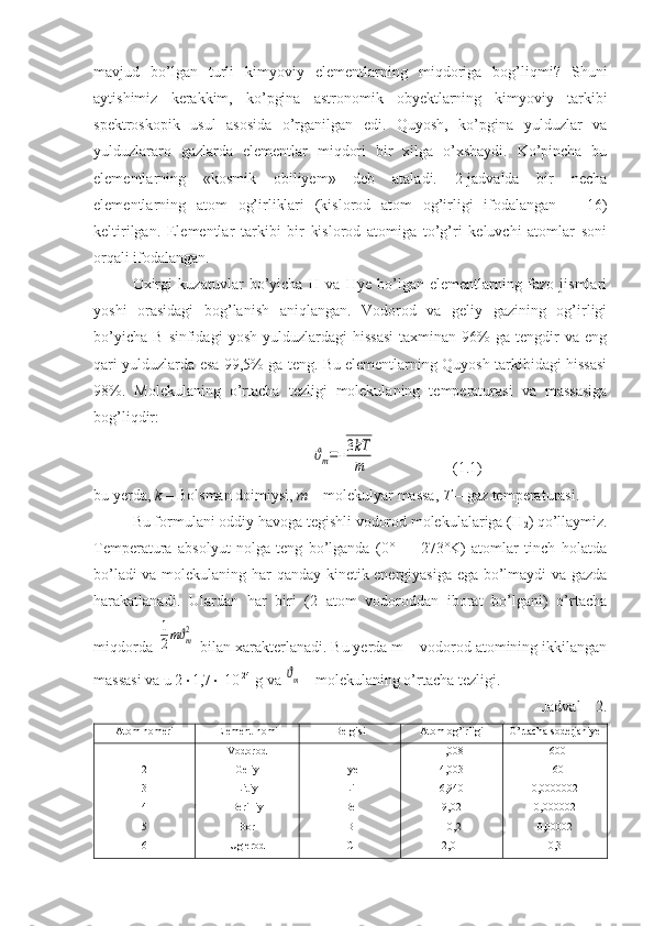 mavjud   bo’lgan   turli   kimyoviy   elementlarning   miqdoriga   bog’liqmi?   Shuni
aytishimiz   kerakkim,   ko’pgina   astronomik   obyektlarning   kimyoviy   tarkibi
spektroskopik   usul   asosida   o’rganilgan   edi.   Quyosh,   ko’pgina   yulduzlar   va
yulduzlararo   gazlarda   elementlar   miqdori   bir   xilga   o’xshaydi.   Ko’pincha   bu
elementlarning   «kosmik   obiliyem»   deb   ataladi.   2-jadvalda   bir   necha
elementlarning   atom   og’irliklari   (kislorod   atom   og’irligi   ifodalangan   =   16)
keltirilgan.   Elementlar   tarkibi   bir   kislorod   atomiga   to’g’ri   keluvchi   atomlar   soni
orqali ifodalangan.
Oxirgi   kuzatuvlar   bo’yicha   H   va   Hye   bo’lgan   elementlarning   fazo   jismlari
yoshi   orasidagi   bog’lanish   aniqlangan.   Vodorod   va   geliy   gazining   og’irligi
bo’yicha   B   sinfidagi   yosh   yulduzlardagi   hissasi   taxminan  96%   ga  tengdir   va   eng
qari yulduzlarda esa 99,5% ga teng. Bu elementlarning Quyosh tarkibidagi hissasi
98%.   Molekulaning   o’rtacha   tezligi   molekulaning   temperaturasi   va   massasiga
bog’liqdir:
                        ϑm=√
3kT
m                     (1.1)
bu yerda,  k  – Bolsman doimiysi,  m  – molekulyar massa,  T  – gaz temperaturasi.
Bu formulani oddiy havoga tegishli vodorod molekulalariga (H
2 ) qo’llaymiz.
Temperatura   absolyut   nolga   teng   bo’lganda   (0°=   -   273°K)   atomlar   tinch   holatda
bo’ladi va molekulaning har qanday kinetik energiyasiga ega bo’lmaydi va gazda
harakatlanadi.   Ulardan   har   biri   (2   atom   vodoroddan   iborat   bo’lgani)   o’rtacha
miqdorda 	
1
2mϑm2  bilan xarakterlanadi. Bu yerda m – vodorod atomining ikkilangan
massasi va u 2  1,7   10 -24
 g va 	
ϑm  - molekulaning o’rtacha tezligi.
Jadval – 2.
Atom nomeri Element nomi Belgisi Atom og’irligi O’rtacha soderjaniye
1
2
3
4
5
6 Vodorod
Geliy
Litiy
Berilliy
Bor
Uglerod H
Hye
Li
Be
B
C 1,008
4,003
6,940
9,02
10,2
12,011 1600
160
0,0000002
0,000002
0,00002
0,3 