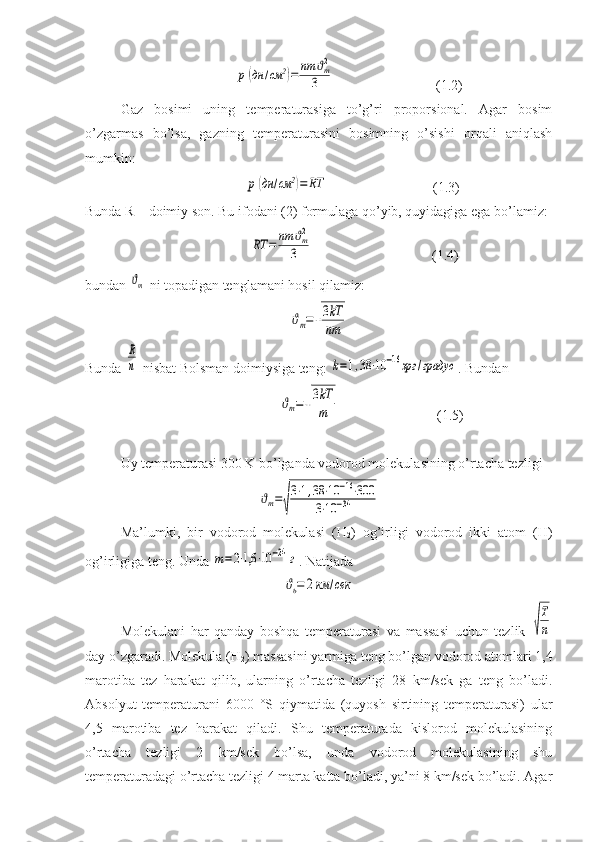                  p	(дн	/см	2)=	nm	ϑm2	
3                              (1.2)
Gaz   bosimi   uning   temperaturasiga   to’g’ri   proporsional.   Agar   bosim
o’zgarmas   bo’lsa,   gazning   temperaturasini   bosimning   o’sishi   orqali   aniqlash
mumkin:
                   	
p	(дн	/см	2)=	RT                               (1.3)
Bunda R – doimiy son. Bu ifodani (2) formulaga qo’yib, quyidagiga ega bo’lamiz:
                    	
RT	=	nm	ϑm2	
3                                   (1.4)
bundan 	
ϑm  ni topadigan tenglamani hosil qilamiz:	
ϑm=√
3kT
nm
Bunda 	
R
n  nisbat Bolsman doimiysiga teng: 	k=1,38⋅10	−16эрг	/градус . Bundan
                              	
ϑm=√
3kT
m                             (1.5)
Uy temperaturasi 300 K bo’lganda vodorod molekulasining o’rtacha tezligi 	
ϑm=
√
3⋅1,38	⋅10	−16⋅300	
3⋅10	−34
                    
Ma’lumki,   bir   vodorod   molekulasi   (H
2 )   og’irligi   vodorod   ikki   atom   (H)
og’irligiga teng.  Unda 	
m=2⋅1,6	⋅10	−24	г . Natijada
ϑь=	2км	/сек
Molekulani   har   qanday   boshqa   temperaturasi   va   massasi   uchun   tezlik  	
√
T
n
day o’zgaradi. Molekula (H
2 ) massasini yarmiga teng bo’lgan vodorod atomlari 1,4
marotiba   tez   harakat   qilib,   ularning   o’rtacha   tezligi   28   km/sek   ga   teng   bo’ladi.
Absolyut   temperaturani   6000   °S   qiymatida   (quyosh   sirtining   temperaturasi)   ular
4,5   marotiba   tez   harakat   qiladi.   Shu   temperaturada   kislorod   molekulasining
o’rtacha   tezligi   2   km/sek   bo’lsa,   unda   vodorod   molekulasining   shu
temperaturadagi o’rtacha tezligi 4 marta katta bo’ladi, ya’ni 8 km/sek bo’ladi. Agar 