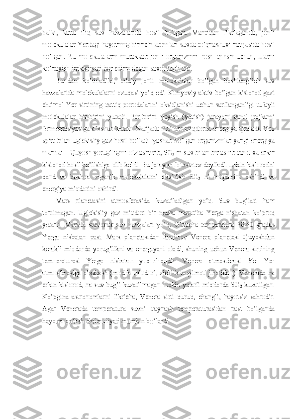 balki,   katta   iliq   suv   havzalarida   hosil   bo’lgan.   Mantiqan   fikrlaganda,   jonli
molekulalar Yerdagi hayotning birinchi atomlari suvda to’qnashuvi natijasida hosil
bo’lgan.   Bu   molekulalarni   murakkab   jonli   organizmni   hosil   qilishi   uchun,   ularni
ko’payish imkoniyati bor edimi degan savol tug’iladi.
Bundan   ko’rinadiki,   oddiy   jonli   molekulalar   bo’lgan   boshlang’ich   suv
havzalarida molekulalarni ozuqasi yo’q edi. Kimyoviy aktiv bo’lgan kislorod gazi
ehtimol   Yer   sirtining   qattiq   porodalarini   oksidlanishi   uchun   sarflanganligi   tufayli
molekulalar   bir-birini   yutadi.   Bir-birini   yeyish   (yutish)   jarayoni   qand   jrojkami
fermentasiyasiga o’xshab ketadi. Natijada ma’lum miqdorda energiya ajraladi. Yeo
spirt bilan uglekisliy gaz hosil bo’ladi. yashab bo’lgan organizmlar yangi energiya
manbai – Quyosh yorug’ligini o’zlashtirib, SO
2  ni suv bilan birlashib qand va erkin
kislorod hosil bo’lishiga olib keldi. Bu jarayon fotosintez deyiladi. Erkin kislorodni
qand   va   boshqa   organik   molekulalarni   oksidlab   SO
2   ni   miqdorini   oshirdi   va
energiya miqdorini oshirdi.
Mars   planetasini   atmosferasida   kuzatiladigan   yo’q.   Suv   bug’lari   ham
topilmagan.   Uglekisliy   gaz   miqdori   bir   necha   marotiba   Yerga   nisbatan   ko’proq
yetarli.   Marsda   stasionar   suv   havzalari   yo’q.   O’rtacha   temperatura   30-40   gradus
Yerga   nisbatan   past.   Mars   planetasidan   farqliroq   Venera   planetasi   Quyoshdan
kerakli miqdorda yorug’likni va energiyani oladi, shuning uchun Venera sirtining
temperaturasi   Yerga   nisbatan   yuqoriroqdir.   Venera   atmosferasi   Yer   Yer
atmosferasiga o’xshash (modda miqdori, zichlik taqsimoti jihatidan). Venerada na
erkin kislorod, na suv bug’i kuzatilmagan. Lekin yetarli miqdorda SO
2  kuzatilgan.
Ko’pgina   astronomlarni   fikricha,   Venera   sirti   quruq,   changli,   hayotsiz   sahrodir.
Agar   Venerada   temperatura   suvni   qaynash   temperaturasidan   past   bo’lganda
hayotni bo’lish ehtimoliyati mumkin bo’lardi. 