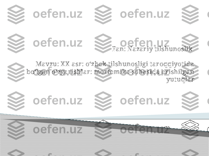 Fan: Nazar iy t ilshunoslik 
Mavzu: X X  asr : o‘zbek t ilshunosligi t ar oqqiyot ida 
bo‘lgan o‘zgar ishlar : mor femika sohasida er ishilgan 
yut uqlar     