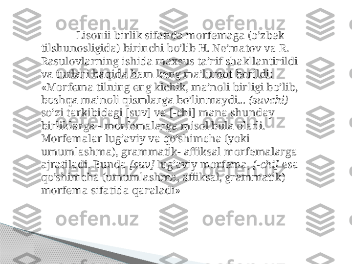 Lisonii birlik sifatida morfemaga (o’zbek 
tilshunosligida) birinchi bo’lib H. Ne’matov va R. 
Rasulovlarning ishida maxsus ta’rif shakllantirildi 
va turlari haqida ham keng ma’lumot berildi: 
«Morfema tilning eng kichik, ma’noli birligi bo’lib, 
boshqa ma’noli qismlarga bo’linmaydi...  (suvchi)  
so’zi tarkibidagi [suv] va [-chi] mana shunday 
birliklarga - morfemalarga misol bula oladi.
Morfemalar lug’aviy va qo’shimcha (yoki 
umumlashma), grammatik- affiksal morfemalarga 
ajratiladi. Bunda  [suv]  lug’aviy morfema,  [-chi]  esa 
qo’shimcha (umumlashma, affiksal, grammatik) 
morfema si fatida qaraladi»     