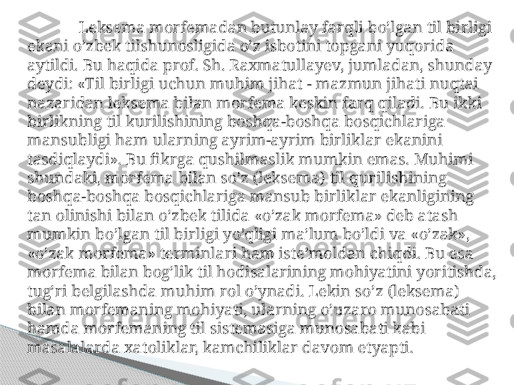 Leksema morfemadan butunlay farqli bo’lgan til birligi 
ekani o’zbek tilshunosligida o’z isbotini topgani yuqorida 
aytildi. Bu haqida prof. Sh. Raxmatullayev, jumladan, shunday 
deydi: «Til birligi uchun muhim jihat - mazmun jihati nuqtai 
nazaridan lek sema bilan morfema keskin farq qiladi. Bu ikki 
birlikning til kurilishining boshqa-boshqa bosqichlariga 
mansubligi ham ularning ayrim-ayrim birliklar ekanini 
tasdiqlaydi». Bu fikrga qushilmaslik mumkin emas. Muhimi 
shundaki, morfema bilan so’z (lekse	
 ma) til qurilishining 
boshqa-boshqa bosqichlariga mansub birliklar ekanligining 
tan olinishi bilan o’zbek tilida «o’zak morfema» deb atash 
mumkin bo’lgan til birligi yo’qligi ma’lum bo’ldi va «o’zak», 
«o’zak morfema» terminlari ham iste’moldan chiqdi. Bu esa 
morfema bilan bog’lik til hodisalarining mohiyatini yoritishda, 
tug’ri belgilashda muhim rol o’ynadi. Lekin so’z (leksema) 
bilan morfemaning mohiyati, ularning o’uzaro munosabati 
hamda morfemaning til sistemasiga munosabati kabi 
masalalarda xatoliklar, kamchiliklar davom etyapti.     