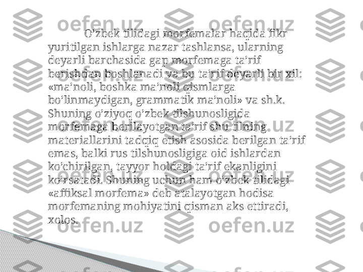 O’zbek tilidagi morfemalar haqida fikr 
yuritilgan ishlarga nazar tashlansa, ularning 
deyarli barchasida gap morfemaga ta’rif 
berishdan boshlanadi va bu ta’rif deyarli bir xil: 
«ma’noli, boshka ma’noli qismlarga 
bo’linmaydigan, grammatik ma’noli» va sh.k. 
Shuning o’ziyoq o’zbek tilshunosligida 
morfemaga berilayotgan ta’rif shu tilning 
materiallarini tadqiq etish asosida berilgan ta’rif 
emas, balki rus tilshunosligiga oid ishlardan 
ko’chirilgan, tayyor holdagi ta’rif ekanligini 
ko’rsatadi. Shuning uchun ham o’zbek tilidagi 
«affiksal morfema» deb atalayotgan hodisa 
morfemaning mohiyatini qisman aks ettiradi, 
xolos.     