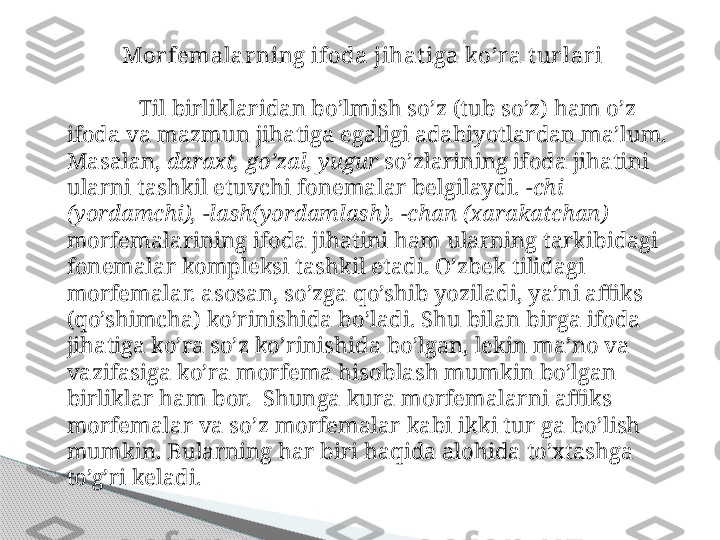 Mor femalar ning ifoda jihatiga ko’ra t ur lar i
Til birliklaridan bo’lmish so’z (tub so’z) ham o’z 
ifoda va mazmun jihatiga egaligi adabiyotlardan ma’lum. 
Masalan,  daraxt, go’zal, yugur  so’zlarining ifoda jihatini 
ularni tashkil etuvchi fonemalar belgilaydi.  -chi 
(yordamchi), -lash(yordamlash). -chan (xarakatchan) 
morfemalarining ifoda jihatini ham ularning tarkibidagi 
fonemalar kompleksi tashkil etadi. O’zbek tilidagi 
morfemalar. asosan, so’zga qo’shib yoziladi, ya’ni affiks 
(qo’shimcha) ko’rinishida bo’ladi. Shu bilan birga ifoda 
jihatiga ko’ra so’z ko’rinishida bo’lgan, lekin ma’no va 
vazifasiga ko’ra morfema hisoblash mumkin bo’lgan 
birliklar ham bor.  Shunga kura morfemalarni affiks 
morfemalar va so’z morfemalar kabi ikki tur ga bo’lish 
mumkin. Bularning har biri haqida alohida to’xtashga 
to’g’ri keladi.     