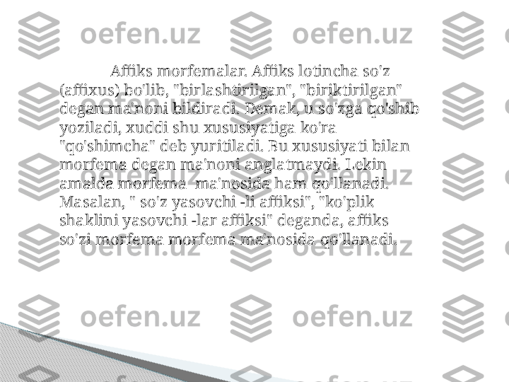 Affiks morfemalar. Affiks lotincha so'z 
(affixus) bo'lib, "birlashtirilgan", "biriktirilgan" 
degan ma'noni bildiradi. Demak, u so'zga qo'shib 
yoziladi, xuddi shu xususiyatiga ko'ra 
"qo'shimcha" deb yuritiladi. Bu xususiyati bilan 
morfema degan ma'noni anglatmaydi. Lekin 
amalda morfema  ma'nosida ham qo'llanadi. 
Masalan, " so'z yasovchi -li affiksi", "ko'plik 
shaklini yasovchi -lar affiksi" deganda, affiks 
so'zi morfema morfema ma'nosida qo'llanadi.     