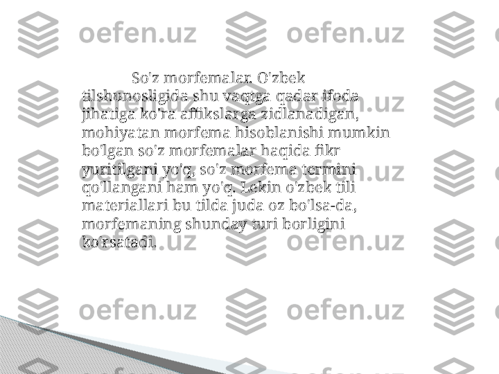 So'z morfemalar. O'zbek 
tilshunosligida shu vaqtga qadar ifoda 
jihatiga ko'ra affikslarga zidlanadigan, 
mohiyatan morfema hisoblanishi mumkin 
bo'lgan so'z morfemalar haqida fikr 
yuritilgani yo'q, so'z morfema termini 
qo'llangani ham yo'q. Lekin o'zbek tili 
materiallari bu tilda juda oz bo'lsa-da, 
morfemaning shunday turi borligini 
ko'rsatadi.     