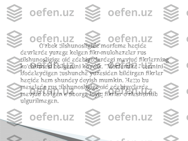 O'zbek tilshunosligida morfema haqida 
davrlarda yuzaga kelgan fikr-mulohazalar rus 
tilshunosligiga oid adabiyotlardagi mavjud fikrlarning 
ko'chirmasi bo'lganini ko'rdik. "Morfemika " termini 
ifodalaydigan tushuncha yuzasidan bildirgan fikrlar 
haqida ham shunday deyish mumkin. Hatto bu 
masalada rus tilshunosligiga oid adabiyotlarda 
mavjud bo'lgan e'tiborga loyiq fikrlar o'zlashtirilib 
ulgurilmagan.     