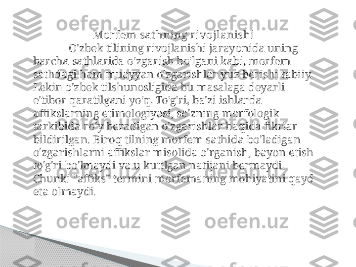 Mor fem sat hning r ivojlanishi
O'zbek tilining rivojlanishi jarayonida uning 
barcha sathlarida o'zgarish bo'lgani kabi, morfem 
sathdagi ham muayyan o'zgarishlar yuz berishi tabiiy. 
Lekin o'zbek tilshunosligida bu masalaga deyarli 
e'tibor qaratilgani yo'q. To'g'ri, ba'zi ishlarda 
affikslarning etimologiyasi, so'zning morfologik 
tarkibida ro'y beradigan o'zgarishlar haqida fikrlar 
bildirilgan. Biroq tilning morfem sathida bo'ladigan 
o'zgarishlarni affikslar misolida o'rganish, bayon etish 
to'g'ri bo'lmaydi va u kutilgan natijani bermaydi. 
Chunki "affiks" termini morfemaning mohiyatini qayd 
eta olmaydi.     