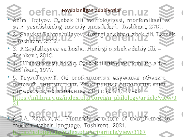 
Azim  Hojiyev.  O„zbek  tili  morfologiyasi,  morfemikasi  va  
so„z  yasalishining  nazariy  masalalari. _Toshkent, 2010.

2.  Shavkat Rahmatullayev. Hozirgi adabiy o„zbek tili. Darslik. 
– Toshkent, 2006. 

3.  R.Sayfullayeva va boshq. Hozirgi o„zbek adabiy tili. – 
Toshkent, 2010.

4.  U.Tursunov va boshq. O„zbek tilining morfem lug„ati. – 
Toshkent, 1977.

5.   Ха yrullayev. Х.  Об  особенностях  изучения  объекта  
речевой  лингвистики. Иностранная филология: язык, 
литература, образование. 2019 г. (2 (71), 17–20.  
https://inlibrary.uz/index.php/foreign_philology/article/view/9
21
 

6.  I.A.  Xaydarova.  Phonemic  structure  of  morphemes  in  
modern  uzbek  language.  Toshkent,  2021. 
https://tadqiqot.uz/index.php/art/article/view/3167  Foydalanilgan adabiyotlar     