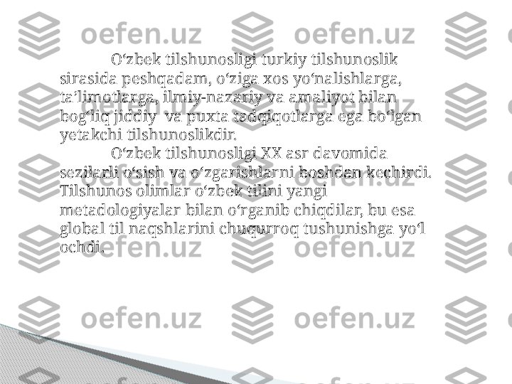 O‘zbek tilshunosligi turkiy tilshunoslik 
sirasida peshqadam, o‘ziga xos yo‘nalishlarga, 
ta’limotlarga, ilmiy-nazariy va amaliyot bilan 
bog‘liq jiddiy  va puxta tadqiqotlarga ega bo‘lgan 
yetakchi tilshunoslikdir. 
O‘zbek tilshunosligi XX asr davomida 
sezilarli o‘sish va o‘zgarishlarni boshdan kechirdi. 
Tilshunos olimlar o‘zbek tilini yangi 
metadologiyalar bilan o‘rganib chiqdilar, bu esa 
global til naqshlarini chuqurroq tushunishga yo‘l 
ochdi.     